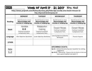 NAME:____________									Week of April 17 – 21, 2017 Mrs. Neal 	
http://www.proprofs.com/flashcards/story.php?title=bps-wordly-wise-book-4-lesson-12	
http://bpsneal3.berkeleyprep.net											
	 MONDAY		 TUESDAY	 WEDNESDAY	 THURSDAY	
Reading	
		Read	30	minutes	or	more!	
Record pages and
minutes in reading log.
Read	30	minutes	or	more!	
Record pages and
minutes in reading log.		
Read	30	minutes	or	more!	
Record pages and
minutes in reading log.	
Read	30	minutes	or	more!	
Record pages and
minutes in reading log.	
Math	
Homelink
8-8
Continue	to	practice	
multiplication	facts.			
Multiplication
Coloring
Continue	to	practice	
multiplication	facts.			
Division Mosaic
Continue	to	practice	
multiplication	facts.				
Division Mosaic
Continue	to	practice	
multiplication	facts.		
Language	 	Alien	Adjectives	Worksheet	 Locate	Adjectives	Worksheet		
Coloring	Adjectives/Adverbs	
Worksheet
Pronoun	Popsicle		
	OTHER	 		 	 		
Extra	
&	
UPCOMING EVENTS:	
Apr	21	–	Science	Discovery	Day	(see	newsletter	for	clothing		
																	suggestions)	
Apr	24-27	–	ERB	testing	–	Please	arrive	at	school	on	time	and		
																	have	a	great	breakfast	next	week.	J	
	
 