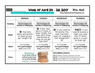 NAME:____________									Week of April 24 – 28, 2017 Mrs. Neal 	
http://school.berkeleyprep.org/lower/llinks/third/wwise3.htm																	http://bpsneal3.berkeleyprep.net										
	 MONDAY		 TUESDAY	 WEDNESDAY	 THURSDAY	
Reading	
Read	30	minutes	or	more!	
Record pages and
minutes in reading log.
Read	30	minutes	or	more!	
Record pages and
minutes in reading log.	
Read	30	minutes	or	more!	
Record pages and
minutes in reading log.	
Read	30	minutes	or	more!	
Record pages and
minutes in reading log.	
Math	
Q: How many
hours and minutes
of sleep will you
get tonight? J
Q: If Mrs. Neal
gets 6.5 hours of
sleep tonight, how
many more hours
and minutes of
sleep do you get
than her?
Q: If you read for
150 minutes this
week, how many
hours of reading is
that altogether?
J	
	 FACT: If you
read 30 minutes a
night, you read
over 2.5 million
words in a year!
Go brain, go!	
	Other	
Go	to	bed	early.	
Eat a great breakfast.
	Bring	a	book	to	read.	
Go	to	bed	early.	
Eat a great breakfast.
	Bring	a	book	to	read.	
Go	to	bed	early.	
Eat a great breakfast.
	Bring	a	book	to	read.
Go	to	bed	early.	
Eat a great breakfast.
	Bring	a	book	to	read.	
Extra	
UPCOMING EVENTS:	
		
May	12-	Mother’s	Day	Tea,	requested	1:55	arrival	
May	25-	3rd
	Grade	End	of	the	Year	Pool	Party	(on	campus)	
May	25-	Honor’s	Night	for	4th
	and	5th
	graders	only	
May	26-	Farmers’	Day-	school	dismissed	at	11am	
	
 