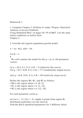 Homework 2
1. Complete Chapter 3, Problem #1 under “Project: Statistical
Analysis in Inverse Problems
Using Simulated Data” on pages 58–59 of B&T. Use the same
initial conditions as before from
Chapter 2.
2. Consider the logistic population growth model
ẋ = ax− bx2, x(0) = x0.
Let K = a
b
. We will examine the model for the q = (a, b, x0) parameter
vectors
(i) q = (0.5, 0.1, 0.1) ⇒ K = 5 (relatively flat curve),
(ii) q = (0.7, 0.04, 0.1) ⇒ K = 17.5 (moderately sloped curve),
(iii) q = (0.8, 0.01, 0.1) ⇒ K = 80 (relatively steep curve).
Define the regions R0, R1, and R2 as follows:
• R0 is the region where t ∈ [0, 2],
• R1 is the region where t ∈ (2, 12],
• R2 is the region where t ∈ (12, 16].
For each parameter vector q:
(a) Let n = 15. For i = 0, sample n points from region Ri,
distributed uniformly over the interval.
Find the qOLS optimized parameters for 3 different initial
 