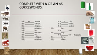 COMPLETE WITH A OR AN AS
CORRESPONDS.
It is ____an______ animal. It is ____a____ can.
It is ____________ ostrich. It is _________ bottle.
It is ____________ alligator. It is _________ carton.
It is ____________ anteater. It is _________ jar.
It is ____________ ant. It is _________ pack.
It is ____________ elephant. It is _________ bag.
It is ____________ owl. It is _________ tin.
It is ____________ octopus. It is _________ bowl.
It is ____________ antelope. It is _________ glass.
(hojalata)
 