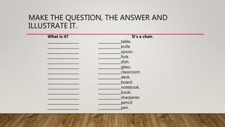 MAKE THE QUESTION, THE ANSWER AND
ILLUSTRATE IT.
What is it? It’s a chair.
__________________ _____________table.
__________________ _____________knife.
__________________ _____________spoon.
__________________ _____________fork.
__________________ _____________dish.
__________________ _____________glass.
__________________ _____________classroom.
__________________ _____________desk.
__________________ _____________board.
__________________ _____________notebook.
__________________ _____________book.
__________________ _____________sharpener.
__________________ _____________pencil.
__________________ _____________pen.
 