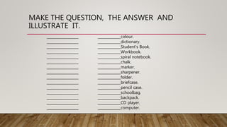 MAKE THE QUESTION, THE ANSWER AND
ILLUSTRATE IT.
__________________ _____________colour.
__________________ _____________dictionary.
__________________ _____________Student’s Book.
__________________ _____________Workbook.
__________________ _____________spiral notebook.
__________________ _____________chalk.
__________________ _____________marker.
__________________ _____________sharpener.
__________________ _____________folder.
__________________ _____________briefcase.
__________________ _____________pencil case.
__________________ _____________schoolbag.
__________________ _____________backpack.
__________________ _____________CD player.
__________________ _____________computer.
 