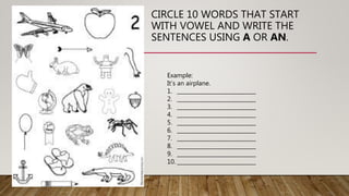 CIRCLE 10 WORDS THAT START
WITH VOWEL AND WRITE THE
SENTENCES USING A OR AN.
Example:
It’s an airplane.
1. _____________________________
2. _____________________________
3. _____________________________
4. _____________________________
5. _____________________________
6. _____________________________
7. _____________________________
8. _____________________________
9. _____________________________
10. _____________________________
 