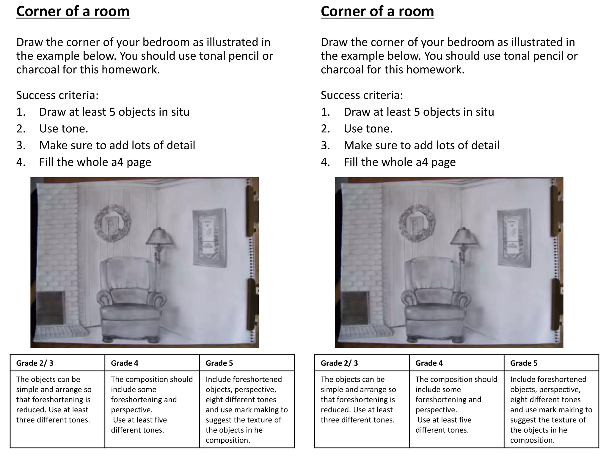 Corner of a room
Draw the corner of your bedroom as illustrated in
the example below. You should use tonal pencil or
charcoal for this homework.
Success criteria:
1. Draw at least 5 objects in situ
2. Use tone.
3. Make sure to add lots of detail
4. Fill the whole a4 page
Grade 2/ 3 Grade 4 Grade 5
The objects can be
simple and arrange so
that foreshortening is
reduced. Use at least
three different tones.
The composition should
include some
foreshortening and
perspective.
Use at least five
different tones.
Include foreshortened
objects, perspective,
eight different tones
and use mark making to
suggest the texture of
the objects in he
composition.
Corner of a room
Draw the corner of your bedroom as illustrated in
the example below. You should use tonal pencil or
charcoal for this homework.
Success criteria:
1. Draw at least 5 objects in situ
2. Use tone.
3. Make sure to add lots of detail
4. Fill the whole a4 page
Grade 2/ 3 Grade 4 Grade 5
The objects can be
simple and arrange so
that foreshortening is
reduced. Use at least
three different tones.
The composition should
include some
foreshortening and
perspective.
Use at least five
different tones.
Include foreshortened
objects, perspective,
eight different tones
and use mark making to
suggest the texture of
the objects in he
composition.