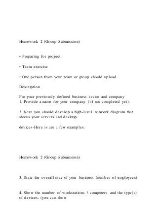 Homework 2 (Group Submission)
• Preparing for project
• Team exercise
• One person from your team or group should upload.
Description
For your previously defined business sector and company
1. Provide a name for your company ( if not completed yet).
2. Next you should develop a high-level network diagram that
shows your servers and desktop
devices-Here is are a few examples:
Homework 2 (Group Submission)
3. State the overall size of your business (number of employees)
4. Show the number of workstations / computers and the type(s)
of devices. (you can show
 