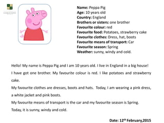 Name: Peppa Pig
Age: 10 years old
Country: England
Brothers or sisters: one brother
Favourite colour: red
Favourite food: Potatoes, strawberry cake
Favourite clothes: Dress, hat, boots
Favourite means of transport: Car
Favourite season: Spring
Weather: sunny, windy and cold.
Hello! My name is Peppa Pig and I am 10 years old. I live in England in a big house!
I have got one brother. My favourite colour is red. I like potatoes and strawberry
cake.
My favourite clothes are dresses, boots and hats. Today, I am wearing a pink dress,
a white jacket and pink boots.
My favourite means of transport is the car and my favourite season is Spring.
Today, it is sunny, windy and cold.
Date: 12th February,2015
 