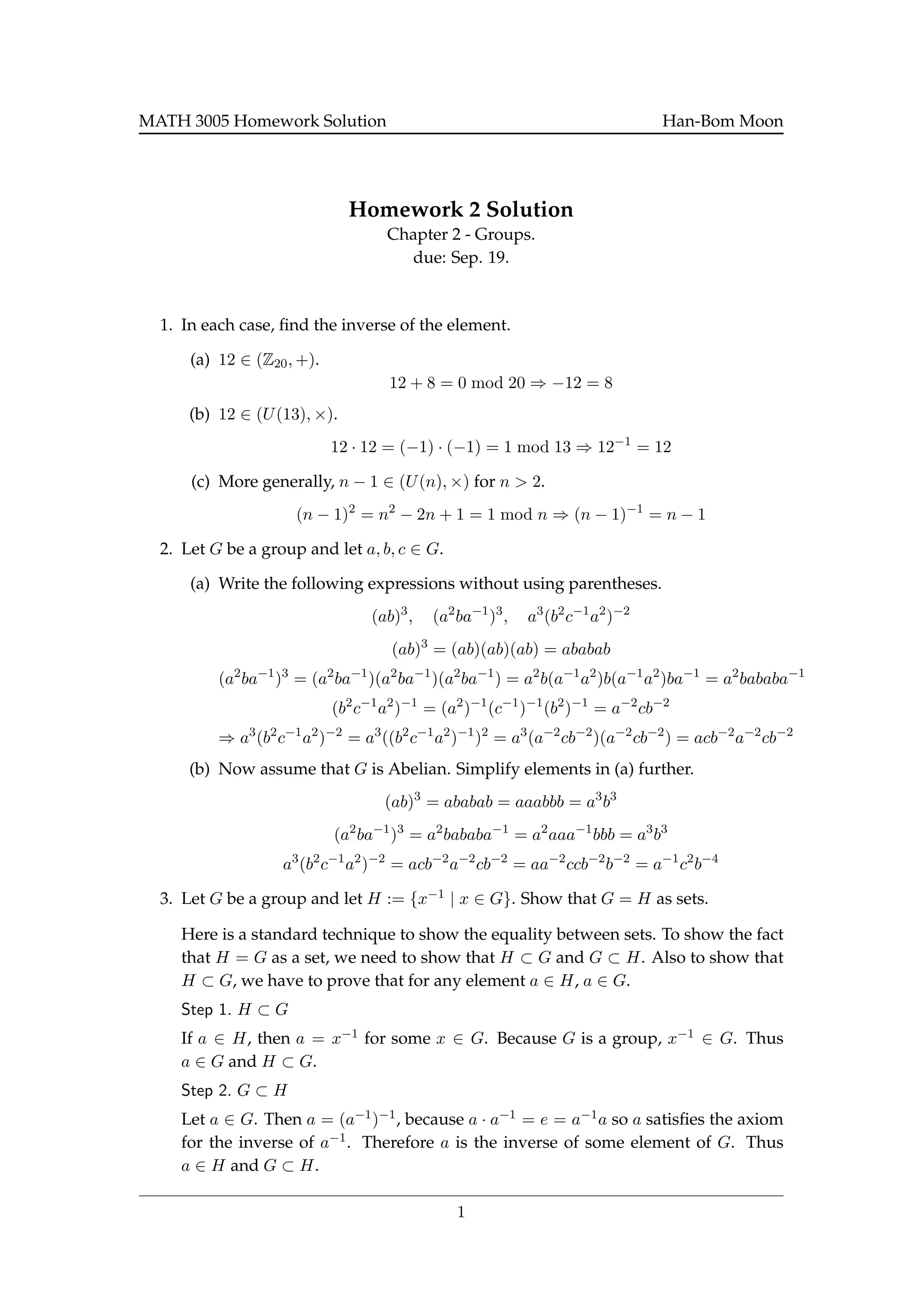 MATH 3005 Homework Solution Han-Bom Moon
Homework 2 Solution
Chapter 2 - Groups.
due: Sep. 19.
1. In each case, ﬁnd the inverse of the element.
(a) 12 ∈ (Z20, +).
12 + 8 = 0 mod 20 ⇒ −12 = 8
(b) 12 ∈ (U(13), ×).
12 · 12 = (−1) · (−1) = 1 mod 13 ⇒ 12−1
= 12
(c) More generally, n − 1 ∈ (U(n), ×) for n > 2.
(n − 1)2
= n2
− 2n + 1 = 1 mod n ⇒ (n − 1)−1
= n − 1
2. Let G be a group and let a, b, c ∈ G.
(a) Write the following expressions without using parentheses.
(ab)3
, (a2
ba−1
)3
, a3
(b2
c−1
a2
)−2
(ab)3
= (ab)(ab)(ab) = ababab
(a2
ba−1
)3
= (a2
ba−1
)(a2
ba−1
)(a2
ba−1
) = a2
b(a−1
a2
)b(a−1
a2
)ba−1
= a2
bababa−1
(b2
c−1
a2
)−1
= (a2
)−1
(c−1
)−1
(b2
)−1
= a−2
cb−2
⇒ a3
(b2
c−1
a2
)−2
= a3
((b2
c−1
a2
)−1
)2
= a3
(a−2
cb−2
)(a−2
cb−2
) = acb−2
a−2
cb−2
(b) Now assume that G is Abelian. Simplify elements in (a) further.
(ab)3
= ababab = aaabbb = a3
b3
(a2
ba−1
)3
= a2
bababa−1
= a2
aaa−1
bbb = a3
b3
a3
(b2
c−1
a2
)−2
= acb−2
a−2
cb−2
= aa−2
ccb−2
b−2
= a−1
c2
b−4
3. Let G be a group and let H := {x−1 | x ∈ G}. Show that G = H as sets.
Here is a standard technique to show the equality between sets. To show the fact
that H = G as a set, we need to show that H ⊂ G and G ⊂ H. Also to show that
H ⊂ G, we have to prove that for any element a ∈ H, a ∈ G.
Step 1. H ⊂ G
If a ∈ H, then a = x−1 for some x ∈ G. Because G is a group, x−1 ∈ G. Thus
a ∈ G and H ⊂ G.
Step 2. G ⊂ H
Let a ∈ G. Then a = (a−1)−1, because a · a−1 = e = a−1a so a satisﬁes the axiom
for the inverse of a−1. Therefore a is the inverse of some element of G. Thus
a ∈ H and G ⊂ H.
1
 