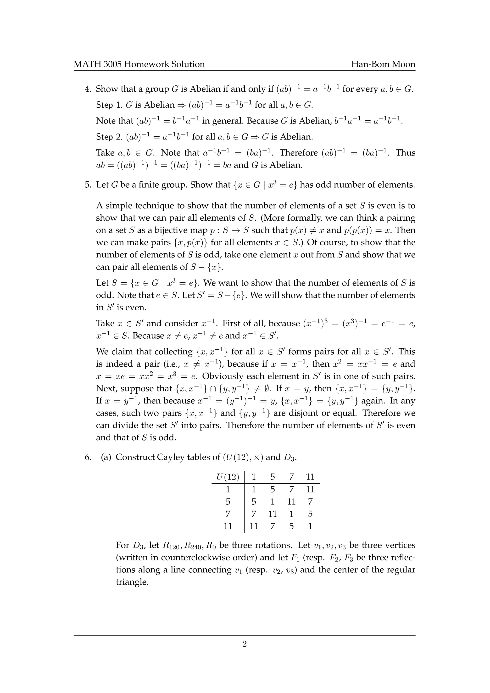 MATH 3005 Homework Solution Han-Bom Moon
4. Show that a group G is Abelian if and only if (ab)−1 = a−1b−1 for every a, b ∈ G.
Step 1. G is Abelian ⇒ (ab)−1 = a−1b−1 for all a, b ∈ G.
Note that (ab)−1 = b−1a−1 in general. Because G is Abelian, b−1a−1 = a−1b−1.
Step 2. (ab)−1 = a−1b−1 for all a, b ∈ G ⇒ G is Abelian.
Take a, b ∈ G. Note that a−1b−1 = (ba)−1. Therefore (ab)−1 = (ba)−1. Thus
ab = ((ab)−1)−1 = ((ba)−1)−1 = ba and G is Abelian.
5. Let G be a ﬁnite group. Show that {x ∈ G | x3 = e} has odd number of elements.
A simple technique to show that the number of elements of a set S is even is to
show that we can pair all elements of S. (More formally, we can think a pairing
on a set S as a bijective map p : S → S such that p(x) = x and p(p(x)) = x. Then
we can make pairs {x, p(x)} for all elements x ∈ S.) Of course, to show that the
number of elements of S is odd, take one element x out from S and show that we
can pair all elements of S − {x}.
Let S = {x ∈ G | x3 = e}. We want to show that the number of elements of S is
odd. Note that e ∈ S. Let S = S −{e}. We will show that the number of elements
in S is even.
Take x ∈ S and consider x−1. First of all, because (x−1)3 = (x3)−1 = e−1 = e,
x−1 ∈ S. Because x = e, x−1 = e and x−1 ∈ S .
We claim that collecting {x, x−1} for all x ∈ S forms pairs for all x ∈ S . This
is indeed a pair (i.e., x = x−1), because if x = x−1, then x2 = xx−1 = e and
x = xe = xx2 = x3 = e. Obviously each element in S is in one of such pairs.
Next, suppose that {x, x−1} ∩ {y, y−1} = ∅. If x = y, then {x, x−1} = {y, y−1}.
If x = y−1, then because x−1 = (y−1)−1 = y, {x, x−1} = {y, y−1} again. In any
cases, such two pairs {x, x−1} and {y, y−1} are disjoint or equal. Therefore we
can divide the set S into pairs. Therefore the number of elements of S is even
and that of S is odd.
6. (a) Construct Cayley tables of (U(12), ×) and D3.
U(12) 1 5 7 11
1 1 5 7 11
5 5 1 11 7
7 7 11 1 5
11 11 7 5 1
For D3, let R120, R240, R0 be three rotations. Let v1, v2, v3 be three vertices
(written in counterclockwise order) and let F1 (resp. F2, F3 be three reﬂec-
tions along a line connecting v1 (resp. v2, v3) and the center of the regular
triangle.
2
 