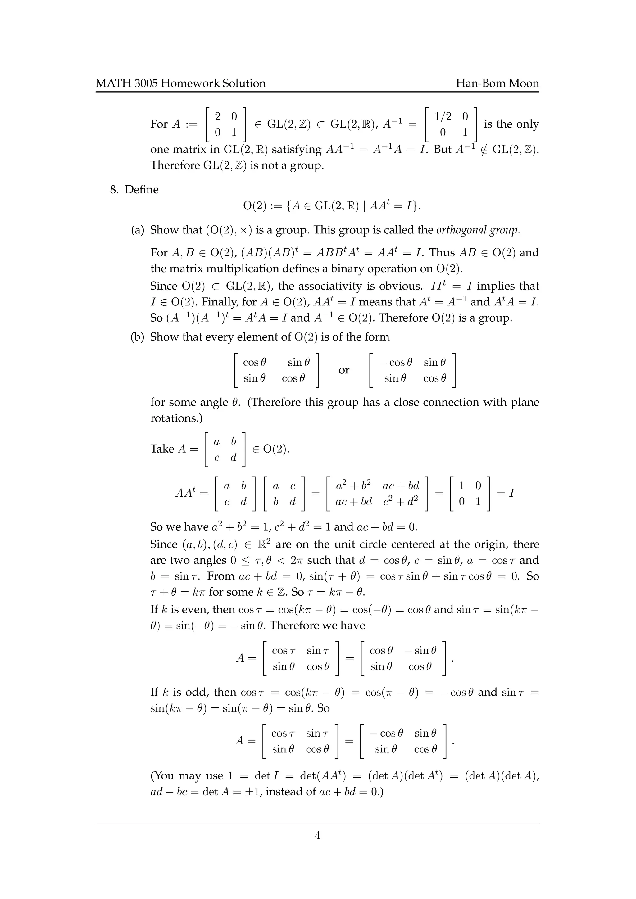 MATH 3005 Homework Solution Han-Bom Moon
For A :=
2 0
0 1
∈ GL(2, Z) ⊂ GL(2, R), A−1 =
1/2 0
0 1
is the only
one matrix in GL(2, R) satisfying AA−1 = A−1A = I. But A−1 /∈ GL(2, Z).
Therefore GL(2, Z) is not a group.
8. Deﬁne
O(2) := {A ∈ GL(2, R) | AAt
= I}.
(a) Show that (O(2), ×) is a group. This group is called the orthogonal group.
For A, B ∈ O(2), (AB)(AB)t = ABBtAt = AAt = I. Thus AB ∈ O(2) and
the matrix multiplication deﬁnes a binary operation on O(2).
Since O(2) ⊂ GL(2, R), the associativity is obvious. IIt = I implies that
I ∈ O(2). Finally, for A ∈ O(2), AAt = I means that At = A−1 and AtA = I.
So (A−1)(A−1)t = AtA = I and A−1 ∈ O(2). Therefore O(2) is a group.
(b) Show that every element of O(2) is of the form
cos θ − sin θ
sin θ cos θ
or
− cos θ sin θ
sin θ cos θ
for some angle θ. (Therefore this group has a close connection with plane
rotations.)
Take A =
a b
c d
∈ O(2).
AAt
=
a b
c d
a c
b d
=
a2 + b2 ac + bd
ac + bd c2 + d2 =
1 0
0 1
= I
So we have a2 + b2 = 1, c2 + d2 = 1 and ac + bd = 0.
Since (a, b), (d, c) ∈ R2 are on the unit circle centered at the origin, there
are two angles 0 ≤ τ, θ < 2π such that d = cos θ, c = sin θ, a = cos τ and
b = sin τ. From ac + bd = 0, sin(τ + θ) = cos τ sin θ + sin τ cos θ = 0. So
τ + θ = kπ for some k ∈ Z. So τ = kπ − θ.
If k is even, then cos τ = cos(kπ − θ) = cos(−θ) = cos θ and sin τ = sin(kπ −
θ) = sin(−θ) = − sin θ. Therefore we have
A =
cos τ sin τ
sin θ cos θ
=
cos θ − sin θ
sin θ cos θ
.
If k is odd, then cos τ = cos(kπ − θ) = cos(π − θ) = − cos θ and sin τ =
sin(kπ − θ) = sin(π − θ) = sin θ. So
A =
cos τ sin τ
sin θ cos θ
=
− cos θ sin θ
sin θ cos θ
.
(You may use 1 = det I = det(AAt) = (det A)(det At) = (det A)(det A),
ad − bc = det A = ±1, instead of ac + bd = 0.)
4
 