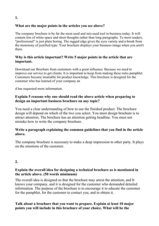 1.

What are the major points in the articles you see above?

The company brochure is by far the most used and mis-used tool in business today. It will
contain lots of white space and short thoughts rather than long paragraphs. To most readers,
"professional" is just plain boring. The ragged edge gives the eyes variety and a break from
the monotony of justified type. Your brochure displays your business image when you aren't
there.

Why is this article important? Write 5 major points in the article that are
important.

Download our Brochure from customers with a great influence. Because we need to
improve our service to get clients. It is important to keep from making these rules pamphlet.
Customers become insatiable for product knowledge. This brochure is designed for the
customer who has learned of your company an

d has requested more information.

Explain 5 reasons why one should read the above article when preparing to
design an important business brochure on any topic?

You need a clear understanding of how to use the finished product. The brochure
design will depend on which of the two you select. You must design brochure is to
attract attention. The brochure has an attention getting headline. You must not
mistake how to write the company brochure.

Write a paragraph explaining the common guidelines that you find in the article
above.

The company brochure is necessary to make a deep impression to other party. It plays
on the emotions of the customer.



2.

Explain the overall idea for designing a technical brochure as is mentioned in
the article above. (50 words minimum)
The overall idea is designed so that the brochure may arrest the attention, and It
knows your company, and it is designed for the customer who demanded detailed
information. The purpose of the brochure is to encourage it to educate the customer
for the pamphlet, for the customer to contact you, and to obtain it.

Talk about a brochure that you want to prepare. Explain at least 10 major
points you will include in this brochure of your choice. What will be the
 