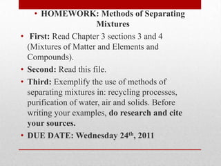 HOMEWORK: Methods of Separating Mixtures  First: Read Chapter 3 sections 3 and 4 (Mixtures of Matter and Elements and Compounds).  Second: Read this file. Third: Exemplify the use of methods of separating mixtures in: recycling processes, purification of water, air and solids. Before writing your examples, do research and cite your sources.  DUE DATE: Wednesday 24th, 2011 
