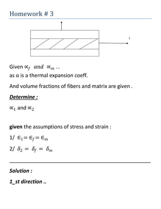 Homework # 3
1
Given ∝𝑓 𝑎𝑛𝑑 ∝ 𝑚 . .
as α is a thermal expansion coeff.
And volume fractions of fibers and matrix are given .
Determine :
∝1 and ∝2
given the assumptions of stress and strain :
1/ ∈1= ∈𝑓= ∈ 𝑚
2/ 𝛿2 = 𝛿𝑓 = 𝛿 𝑚
_________________________________________________
Solution :
1_st direction ..
 
