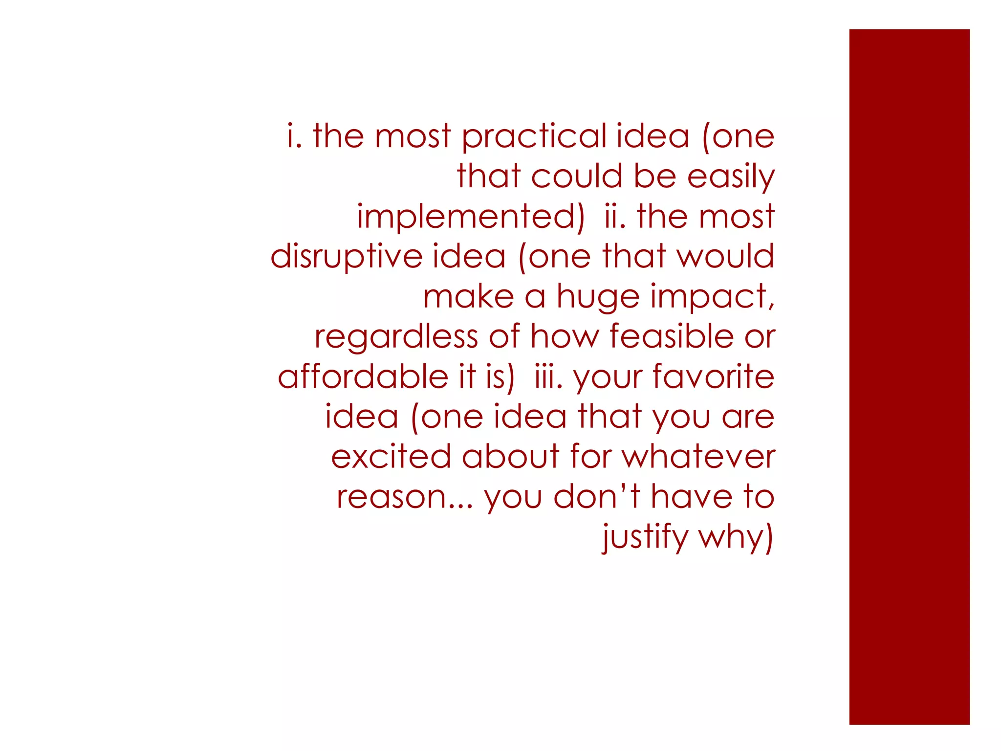 i. the most practical idea (one
that could be easily
implemented) ii. the most
disruptive idea (one that would
make a huge impact,
regardless of how feasible or
affordable it is) iii. your favorite
idea (one idea that you are
excited about for whatever
reason... you don’t have to
justify why)
 