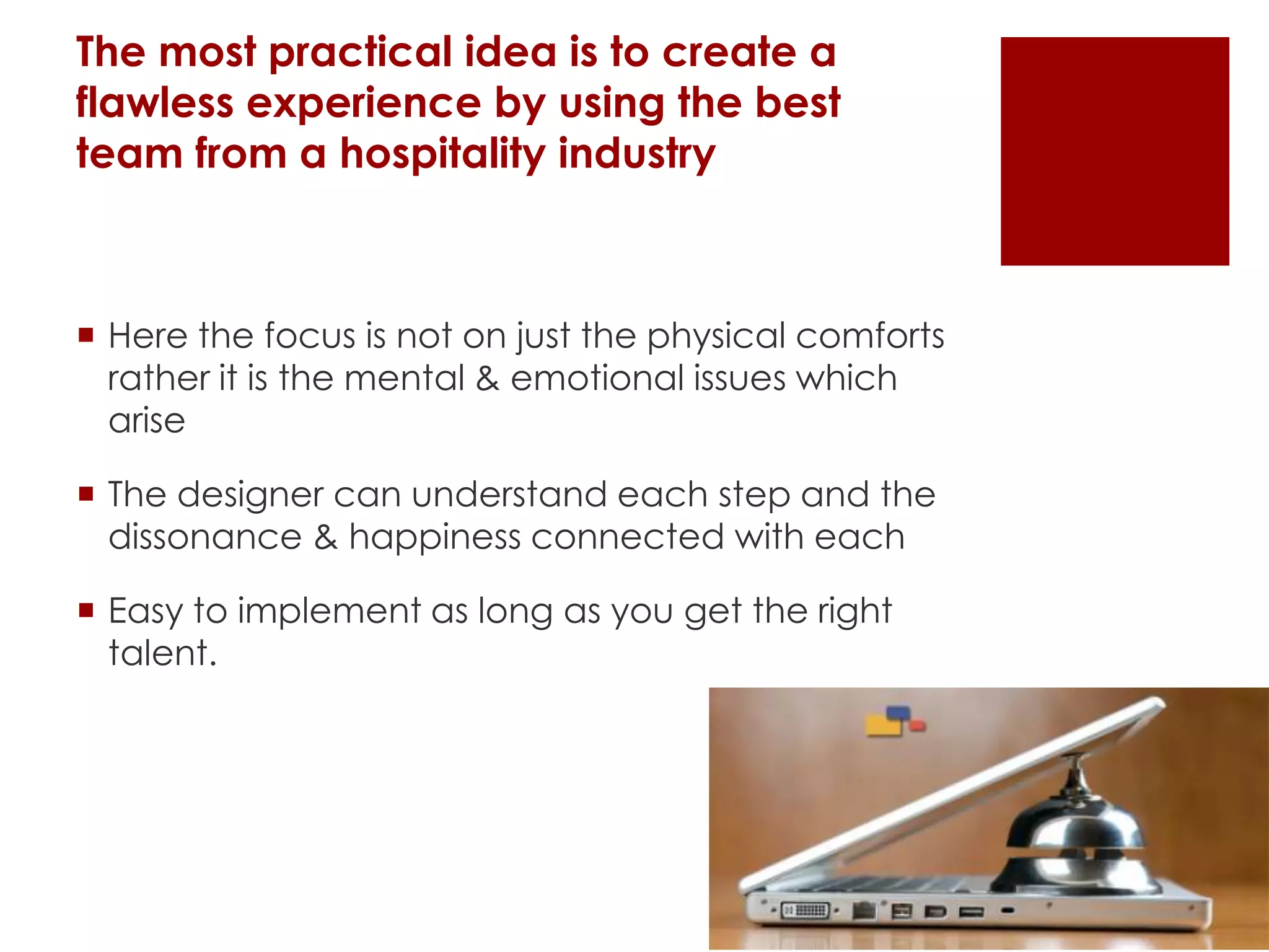 The most practical idea is to create a
flawless experience by using the best
team from a hospitality industry
 Here the focus is not on just the physical comforts
rather it is the mental & emotional issues which
arise
 The designer can understand each step and the
dissonance & happiness connected with each
 Easy to implement as long as you get the right
talent.
 