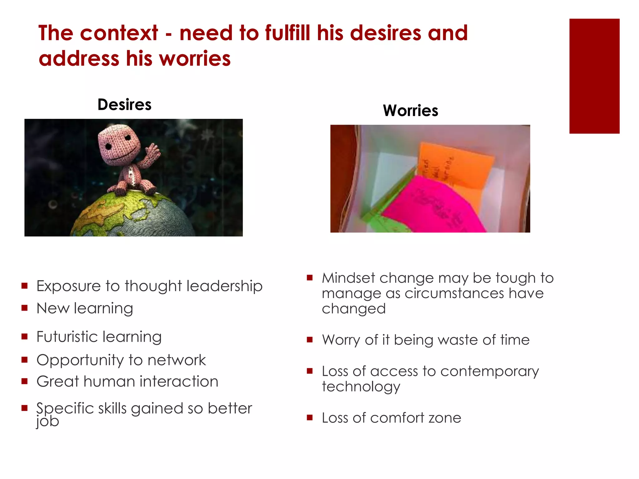 The context - need to fulfill his desires and
address his worries
 Exposure to thought leadership
 New learning
 Futuristic learning
 Opportunity to network
 Great human interaction
 Specific skills gained so better
job
Desires Worries
 Mindset change may be tough to
manage as circumstances have
changed
 Worry of it being waste of time
 Loss of access to contemporary
technology
 Loss of comfort zone
 
