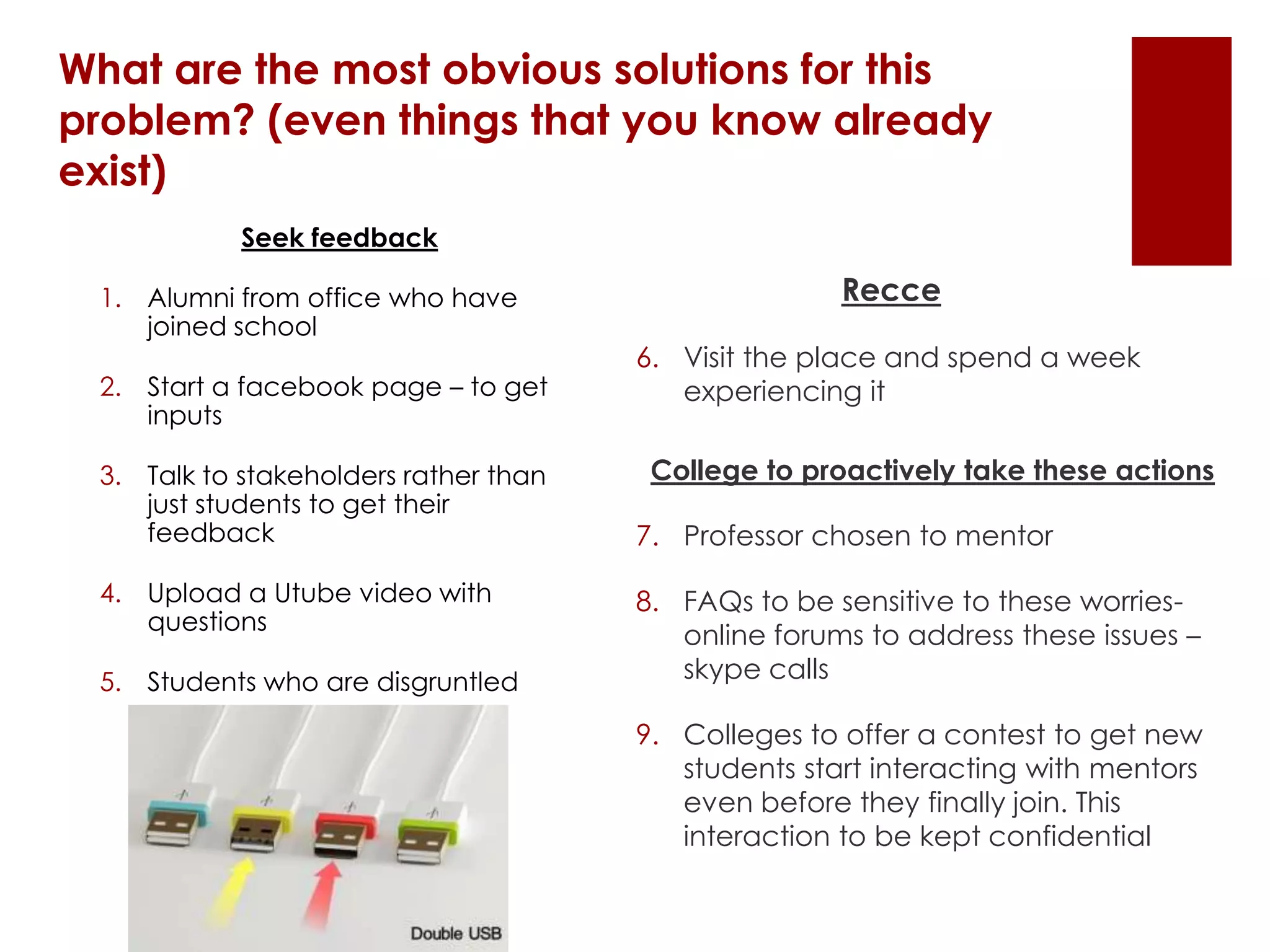 What are the most obvious solutions for this
problem? (even things that you know already
exist)
Recce
6. Visit the place and spend a week
experiencing it
College to proactively take these actions
7. Professor chosen to mentor
8. FAQs to be sensitive to these worries-
online forums to address these issues –
skype calls
9. Colleges to offer a contest to get new
students start interacting with mentors
even before they finally join. This
interaction to be kept confidential
Seek feedback
1. Alumni from office who have
joined school
2. Start a facebook page – to get
inputs
3. Talk to stakeholders rather than
just students to get their
feedback
4. Upload a Utube video with
questions
5. Students who are disgruntled
 