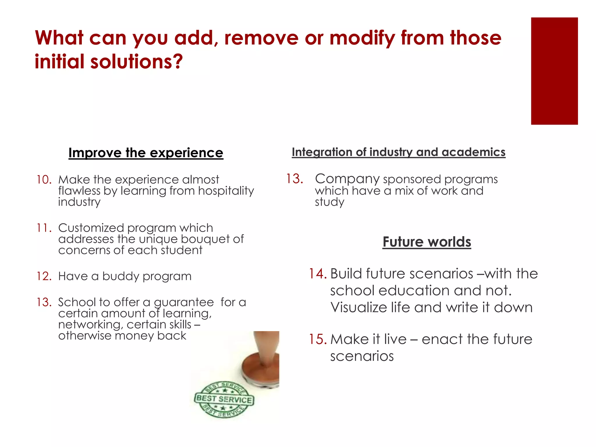 What can you add, remove or modify from those
initial solutions?
Improve the experience
10. Make the experience almost
flawless by learning from hospitality
industry
11. Customized program which
addresses the unique bouquet of
concerns of each student
12. Have a buddy program
13. School to offer a guarantee for a
certain amount of learning,
networking, certain skills –
otherwise money back
Integration of industry and academics
13. Company sponsored programs
which have a mix of work and
study
Future worlds
14. Build future scenarios –with the
school education and not.
Visualize life and write it down
15. Make it live – enact the future
scenarios
 