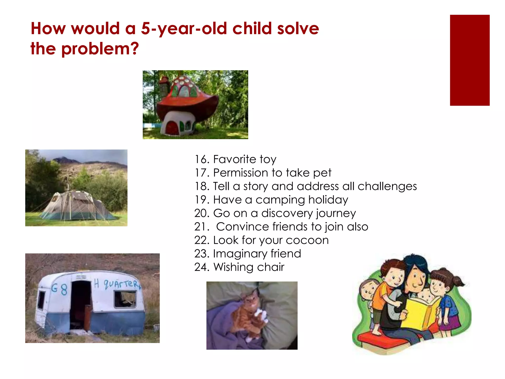 How would a 5-year-old child solve
the problem?
16. Favorite toy
17. Permission to take pet
18. Tell a story and address all challenges
19. Have a camping holiday
20. Go on a discovery journey
21. Convince friends to join also
22. Look for your cocoon
23. Imaginary friend
24. Wishing chair
 