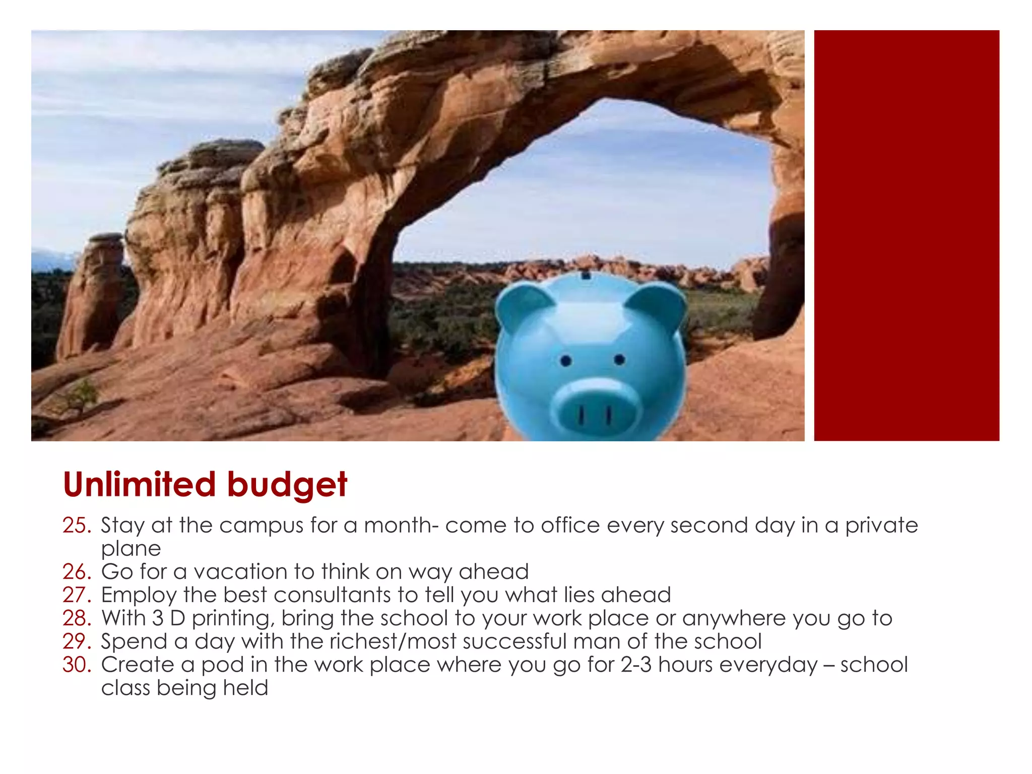 Unlimited budget
25. Stay at the campus for a month- come to office every second day in a private
plane
26. Go for a vacation to think on way ahead
27. Employ the best consultants to tell you what lies ahead
28. With 3 D printing, bring the school to your work place or anywhere you go to
29. Spend a day with the richest/most successful man of the school
30. Create a pod in the work place where you go for 2-3 hours everyday – school
class being held
 