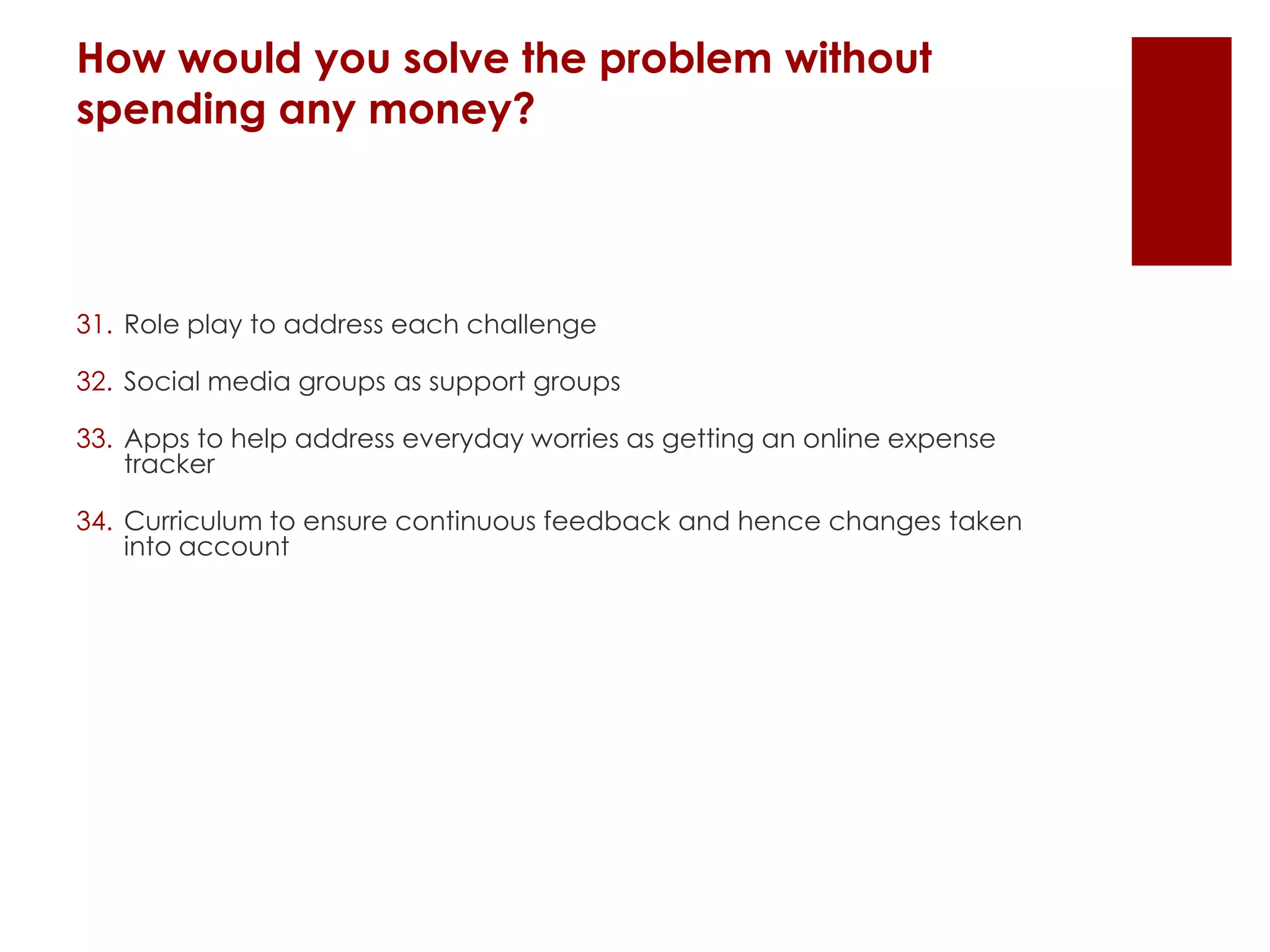 How would you solve the problem without
spending any money?
31. Role play to address each challenge
32. Social media groups as support groups
33. Apps to help address everyday worries as getting an online expense
tracker
34. Curriculum to ensure continuous feedback and hence changes taken
into account
 