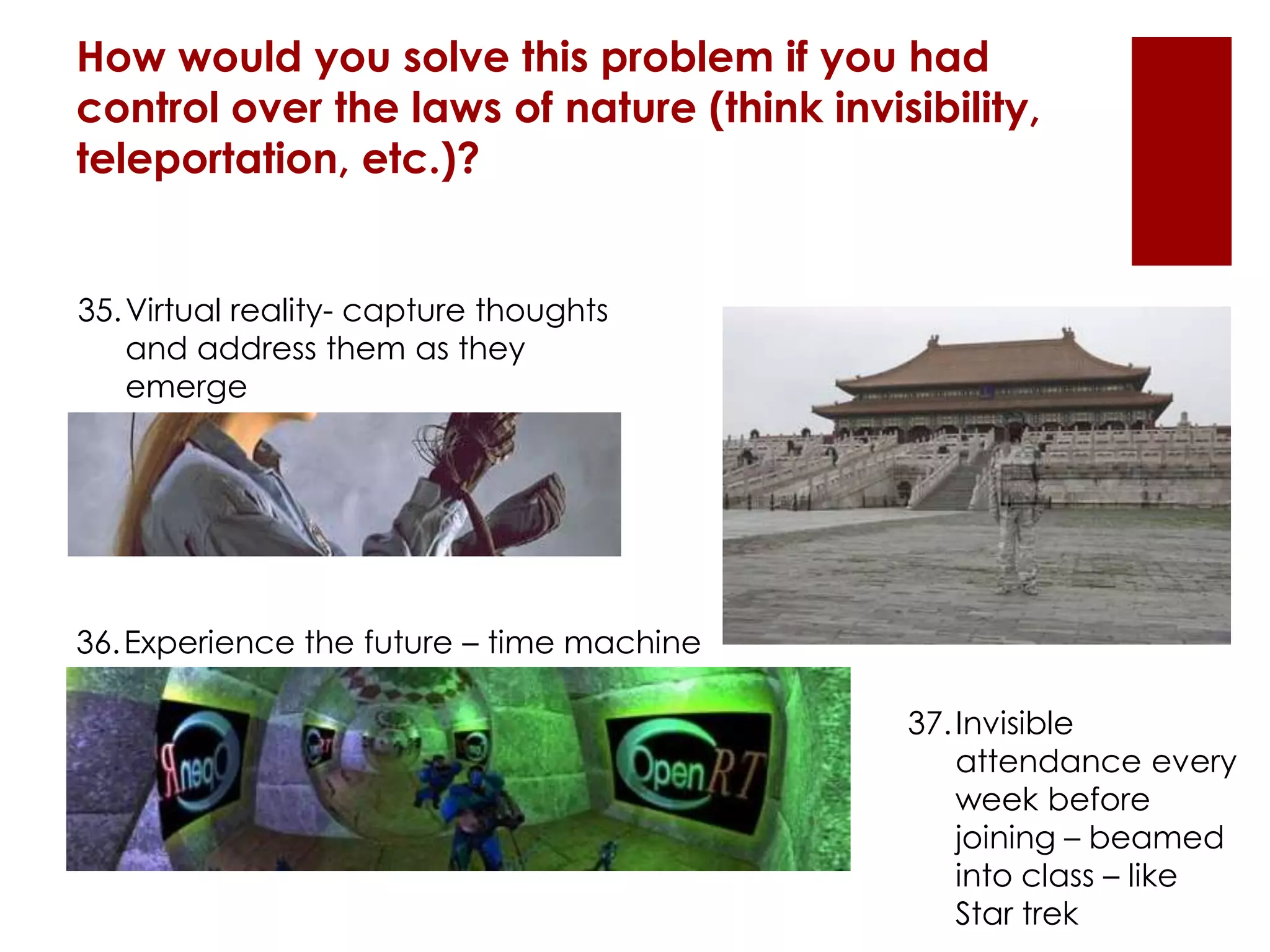 How would you solve this problem if you had
control over the laws of nature (think invisibility,
teleportation, etc.)?
35.Virtual reality- capture thoughts
and address them as they
emerge
36.Experience the future – time machine
37.Invisible
attendance every
week before
joining – beamed
into class – like
Star trek
 