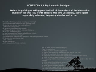 HOMEWORK # 4. By: Leonardo Rodríguez

            Write a long dialogue asking your family (2 of them) about all the information
             studied in the unit. (600 words at least) Use time vocabulary, astrological
                        signs, daily schedule, frequency adverbs, and so on.

Me: Hello. What do you do at mondays at morning?
Aunt: I usually clean the house and cook the lunch.
M: At what time do you start cooking lunch?
A: About ten past quarter.
M: What do you do saturdays usually?
A: I frequently go to a friend's house and we pray.
M: Do you smoke everyday?
A: Yes, I always smoke, I know is bad for me though.
M: What do you do on sundays?
A: I usually go to the mass and after that I like visiting some old friends.
M: What is your astrological sign?
A: I'm a pisces.
M: How pisces are?
A: We are patiente, lovely and loyal.


                                                                 Me: Hi. What is your astrological sign?
                                                                 Pipe: I'm sagittarius.
                                                                 M: What qualities describe sagittarius?
                                                                 P: We are very smart, we are friendly, kind and we love love.
                                                                 M: What do you like to do on your hobbie time?
                                                                 P: It depends. Some times I want to party on, some times I like to rest.
                                                                 M: What do you do when you want to party on?
                                                                 P: I frequently visit this club, in Medellín, and I love dancing until the 2 or 3 in the
                                                                 morning.
                                                                 M: What is tour favorite day to party on?
                                                                 P: Friday is the best day to party.
                                                                 M: What is your routine at a friday?
                                                                 P: First, I finish my job at 3:30. I go home, take a shower, make myself some dinner,
                                                                 call some friends and about 6 o'clock I'm getting out of my house and I start to walk
                                                                 around the city and meet some to friends to start the party!
                                                            
 