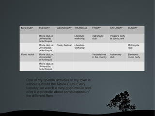 MONDAY          TUESDAY          WEDNESDAY         THURSDAY     FRIDAY            SATURDAY         SUNDAY


                Movie club, at                     Literature   Astronomy         People's party
                Universidad                        workshop     club              at public park
                de Antioquia
                Movie club, at   Poetry festival   Literature                                      Motorcycle
                Universidad                        workshop                                        race
                de Antioquia
Piano recital   Movie club, at                                  Visit relatives   Astronomy        Electronic
                Universidad                                     in the country.   club             music party.
                de Antioquia
                Movie club, at
                Universidad
                de Antioquia



     One of my favorite activities in my town is
     without a doubt the Movie Club. Every
     tuesday we watch a very good movie and
     atfer it we debate about some aspects of
     the different films.




                                       
 