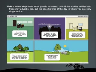 Make a comic strip about what you do in a week, use all the actions needed and
 frequency adverbs, too, put the specific time of the day in which you do every
 single action.




                              
 