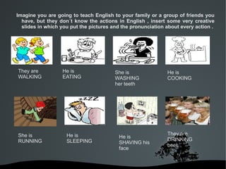 Imagine you are going to teach English to your family or a group of friends you
  have, but they don´t know the actions in English , insert some very creative
  slides in which you put the pictures and the pronunciation about every action .




They are          He is                 She is               He is
WALKING           EATING                WASHING              COOKING
                                        her teeth




She is              He is                                    They are
                                         He is
RUNNING             SLEEPING                                 DRINKING
                                         SHAVING his
                                                             beer.
                                         face


                               
 