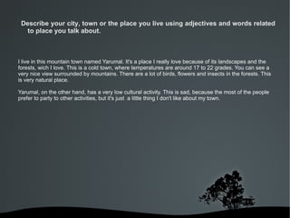 Describe your city, town or the place you live using adjectives and words related
   to place you talk about.



I live in this mountain town named Yarumal. It's a place I really love because of its landscapes and the
forests, wich I love. This is a cold town, where temperatures are around 17 to 22 grades. You can see a
very nice view surrounded by mountains. There are a lot of birds, flowers and insects in the forests. This
is very natural place.

Yarumal, on the other hand, has a very low cultural activity. This is sad, because the most of the people
prefer to party to other activities, but it's just a little thing I don't like about my town.




                                          
 