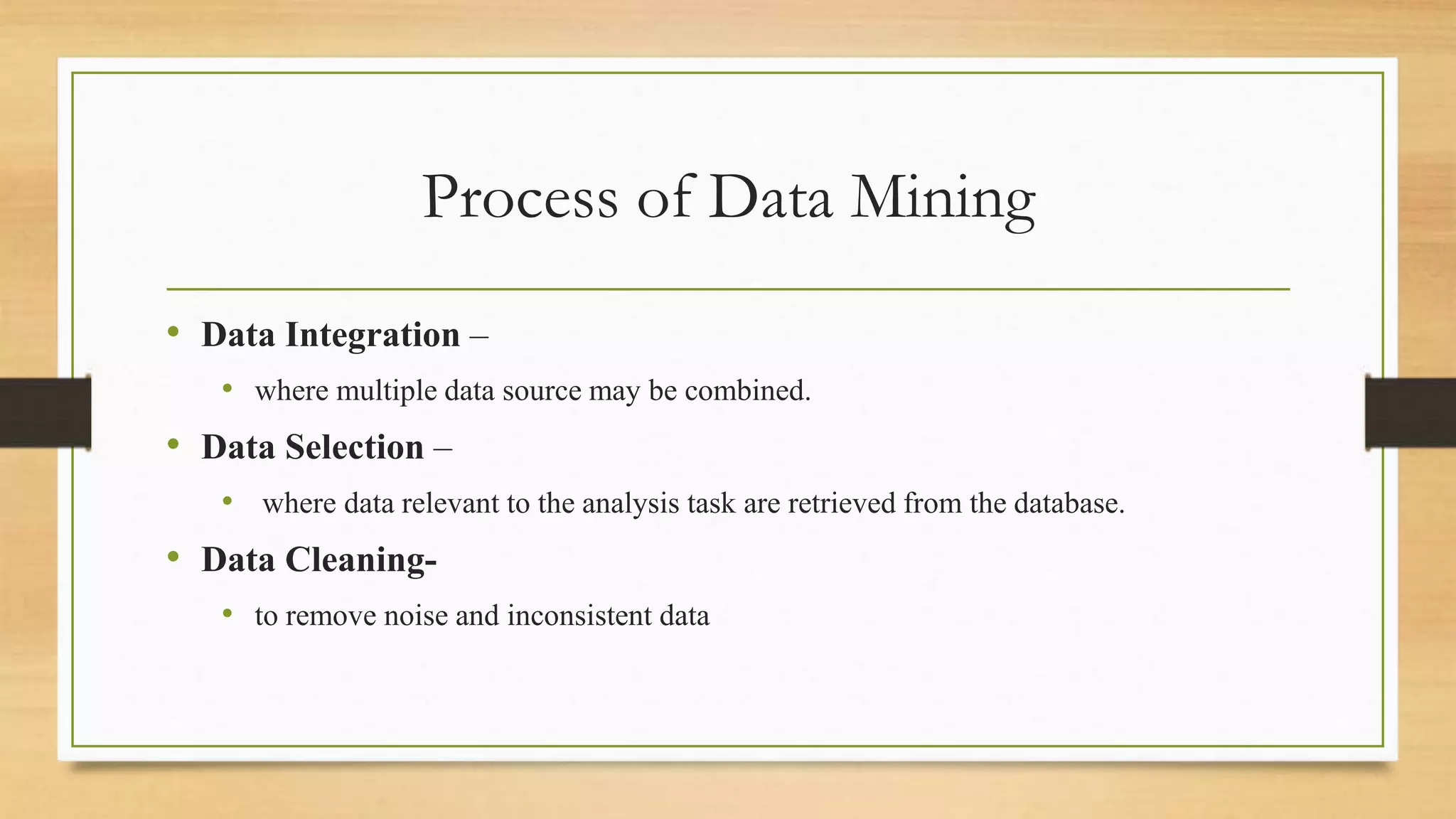Process of Data Mining
• Data Integration –
• where multiple data source may be combined.
• Data Selection –
• where data relevant to the analysis task are retrieved from the database.
• Data Cleaning-
• to remove noise and inconsistent data
 
