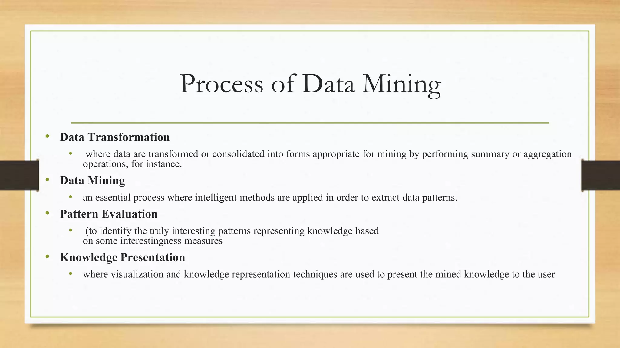 Process of Data Mining
• Data Transformation
• where data are transformed or consolidated into forms appropriate for mining by performing summary or aggregation
operations, for instance.
• Data Mining
• an essential process where intelligent methods are applied in order to extract data patterns.
• Pattern Evaluation
• (to identify the truly interesting patterns representing knowledge based
on some interestingness measures
• Knowledge Presentation
• where visualization and knowledge representation techniques are used to present the mined knowledge to the user
 