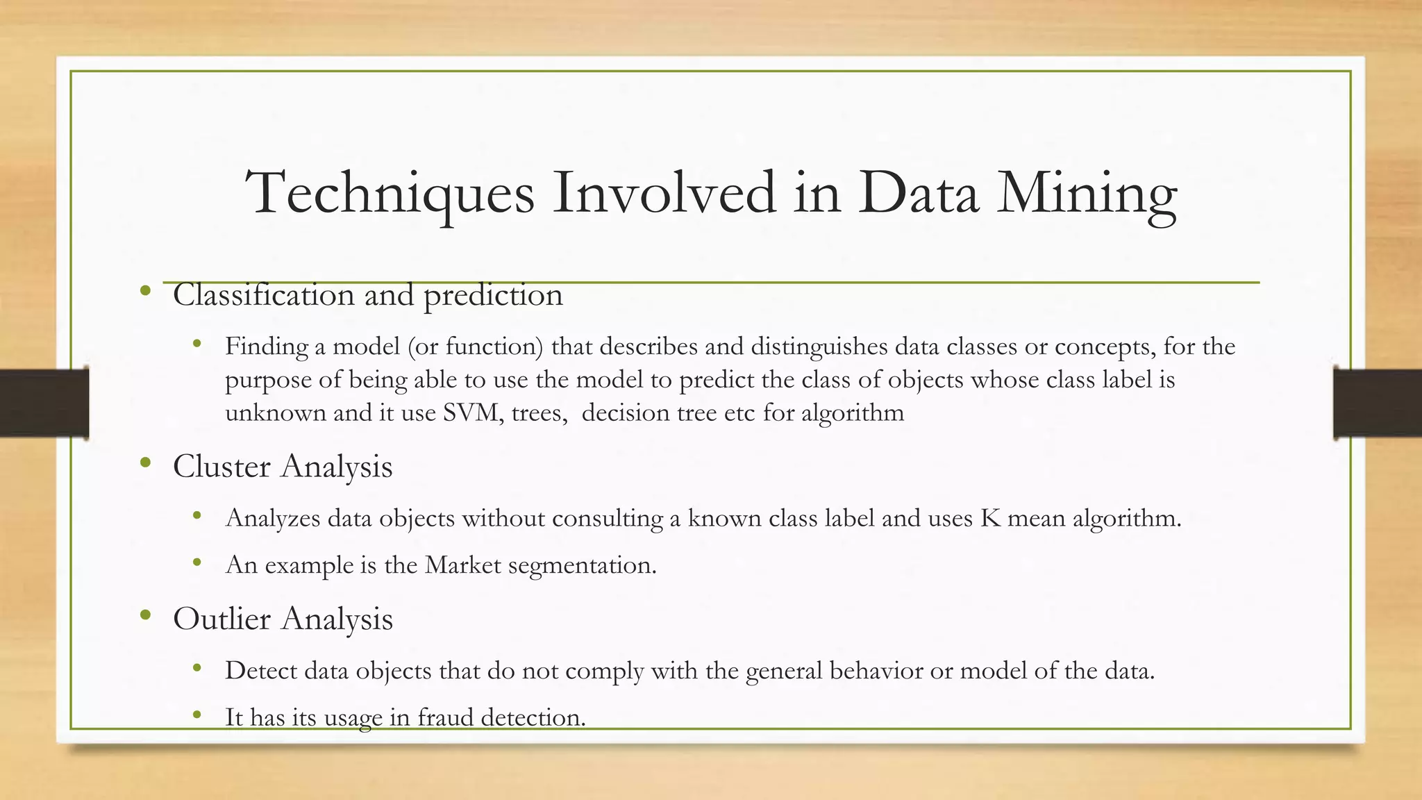 Techniques Involved in Data Mining
• Classification and prediction
• Finding a model (or function) that describes and distinguishes data classes or concepts, for the
purpose of being able to use the model to predict the class of objects whose class label is
unknown and it use SVM, trees, decision tree etc for algorithm
• Cluster Analysis
• Analyzes data objects without consulting a known class label and uses K mean algorithm.
• An example is the Market segmentation.
• Outlier Analysis
• Detect data objects that do not comply with the general behavior or model of the data.
• It has its usage in fraud detection.
 