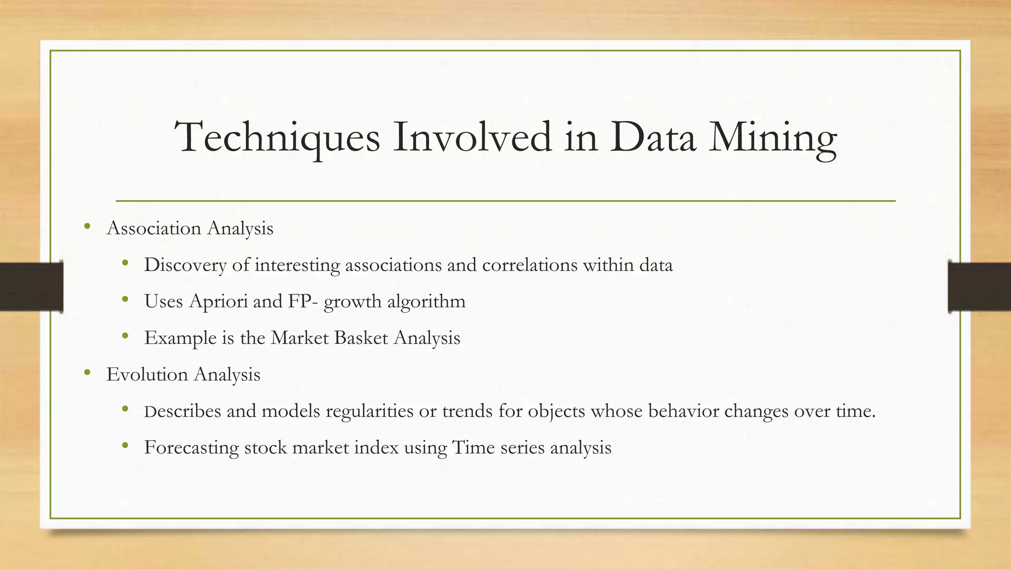Techniques Involved in Data Mining
• Association Analysis
• Discovery of interesting associations and correlations within data
• Uses Apriori and FP- growth algorithm
• Example is the Market Basket Analysis
• Evolution Analysis
• Describes and models regularities or trends for objects whose behavior changes over time.
• Forecasting stock market index using Time series analysis
 