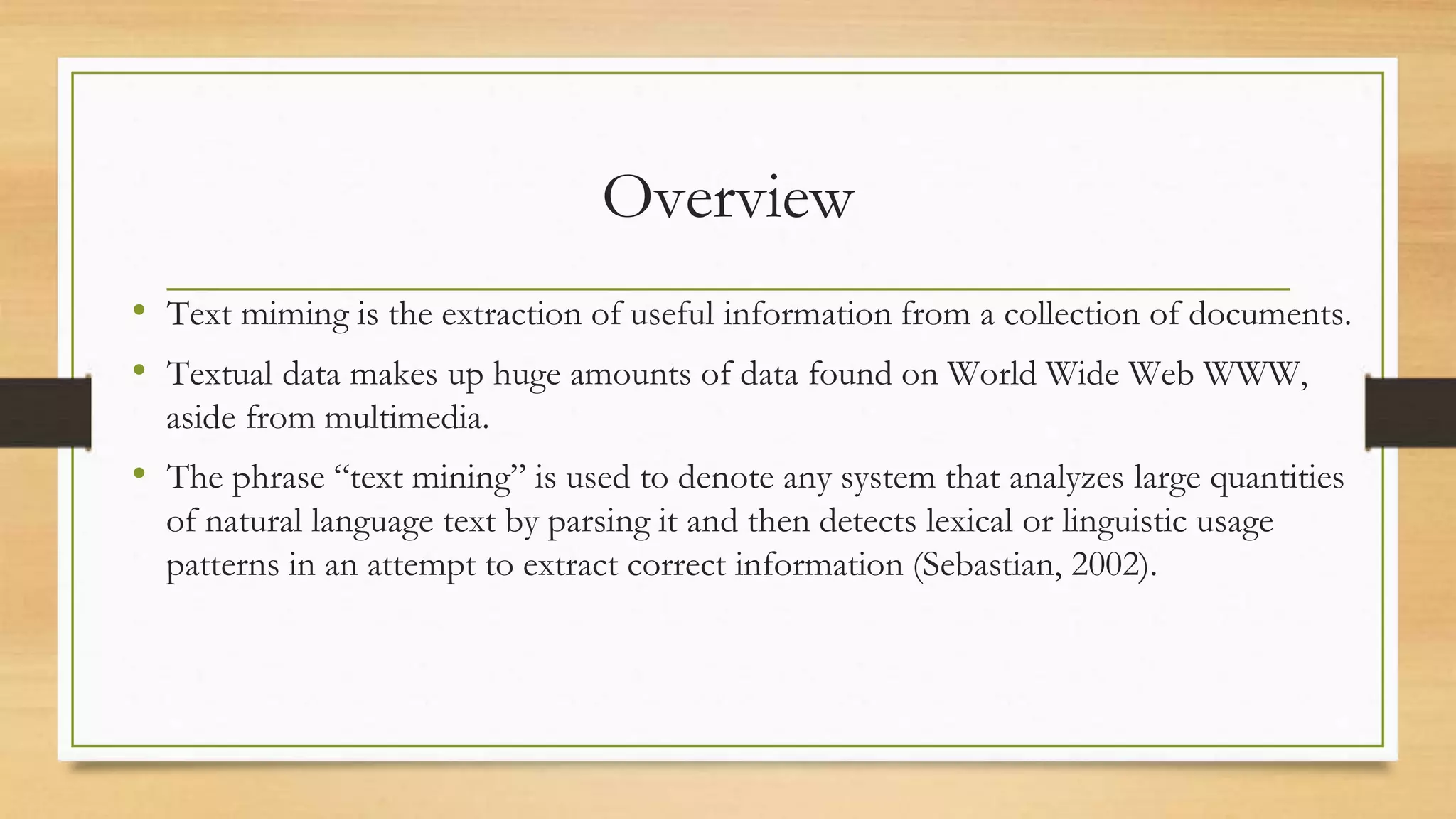 Overview
• Text miming is the extraction of useful information from a collection of documents.
• Textual data makes up huge amounts of data found on World Wide Web WWW,
aside from multimedia.
• The phrase “text mining” is used to denote any system that analyzes large quantities
of natural language text by parsing it and then detects lexical or linguistic usage
patterns in an attempt to extract correct information (Sebastian, 2002).
 