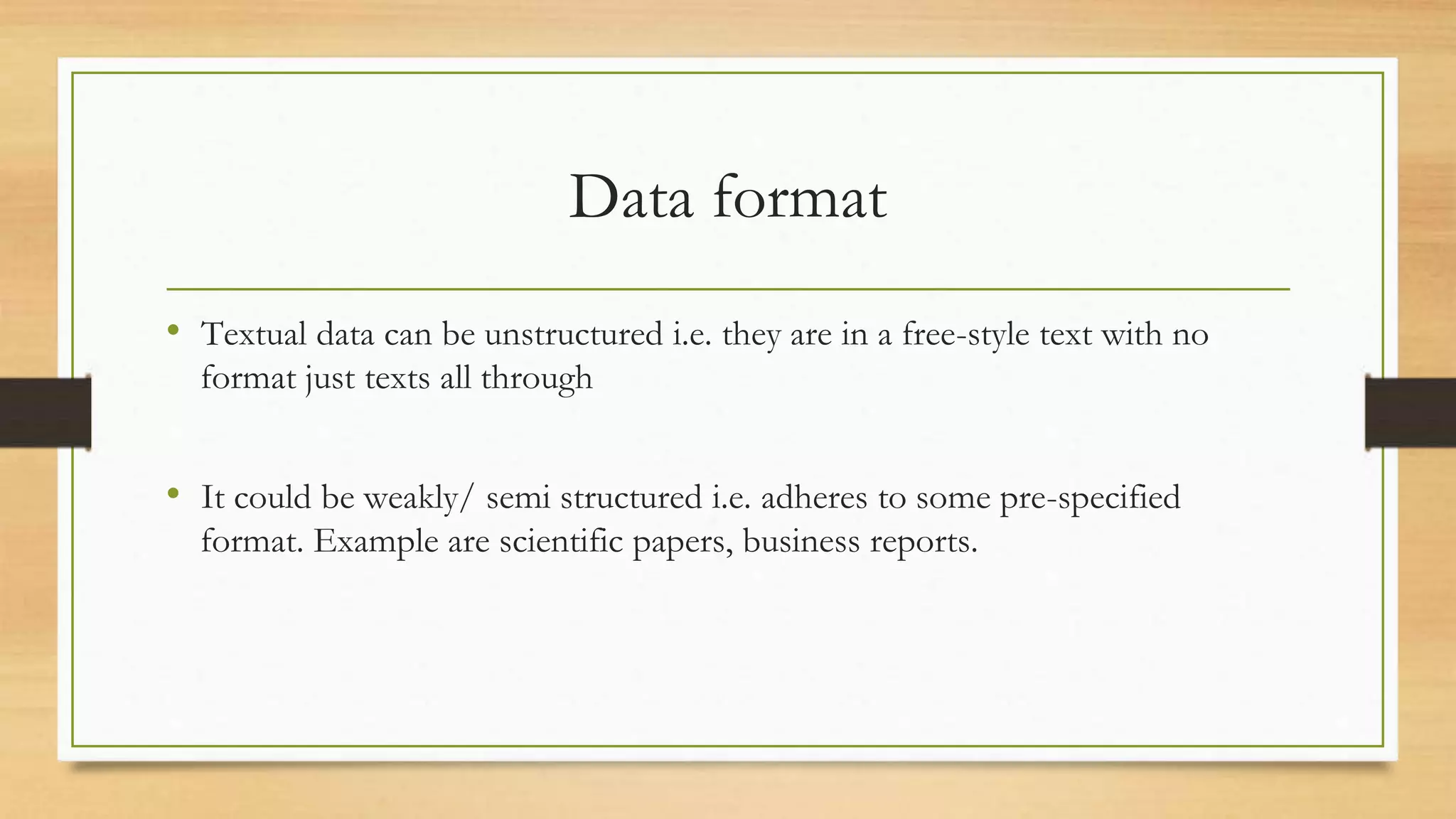 Data format
• Textual data can be unstructured i.e. they are in a free-style text with no
format just texts all through
• It could be weakly/ semi structured i.e. adheres to some pre-specified
format. Example are scientific papers, business reports.
 