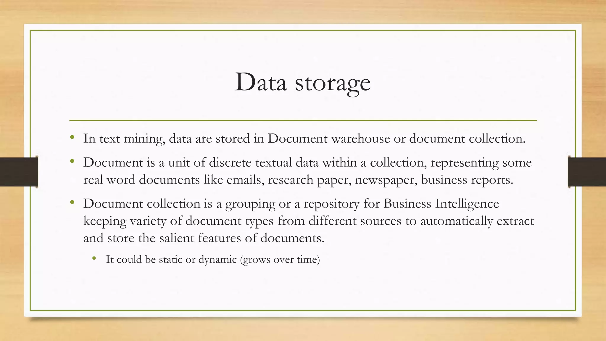 Data storage
• In text mining, data are stored in Document warehouse or document collection.
• Document is a unit of discrete textual data within a collection, representing some
real word documents like emails, research paper, newspaper, business reports.
• Document collection is a grouping or a repository for Business Intelligence
keeping variety of document types from different sources to automatically extract
and store the salient features of documents.
• It could be static or dynamic (grows over time)
 
