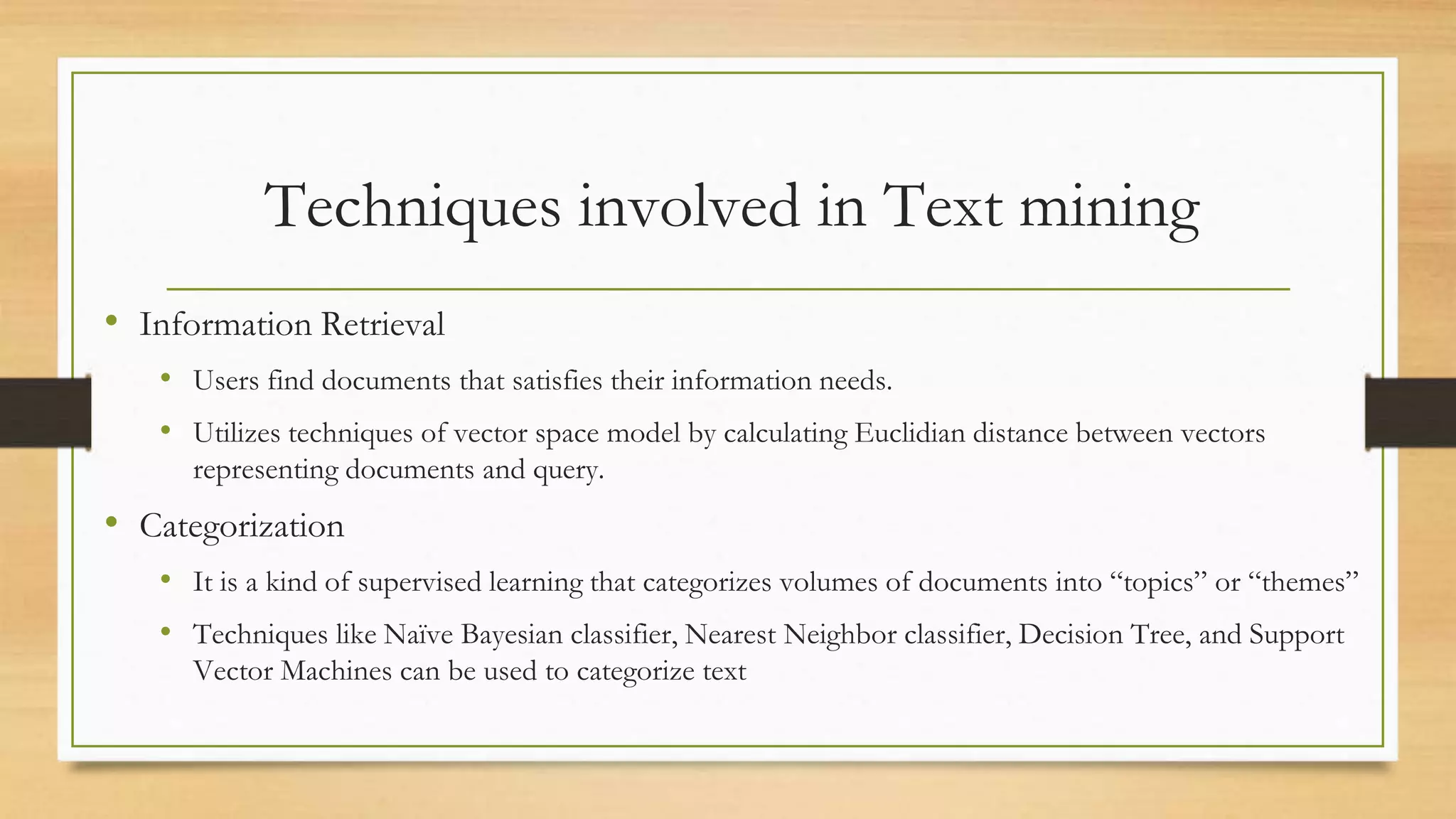 Techniques involved in Text mining
• Information Retrieval
• Users find documents that satisfies their information needs.
• Utilizes techniques of vector space model by calculating Euclidian distance between vectors
representing documents and query.
• Categorization
• It is a kind of supervised learning that categorizes volumes of documents into “topics” or “themes”
• Techniques like Naïve Bayesian classifier, Nearest Neighbor classifier, Decision Tree, and Support
Vector Machines can be used to categorize text
 