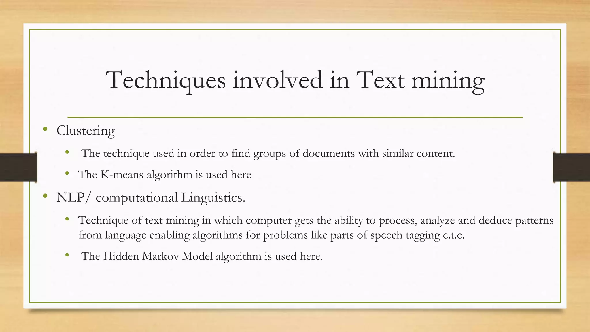 Techniques involved in Text mining
• Clustering
• The technique used in order to find groups of documents with similar content.
• The K-means algorithm is used here
• NLP/ computational Linguistics.
• Technique of text mining in which computer gets the ability to process, analyze and deduce patterns
from language enabling algorithms for problems like parts of speech tagging e.t.c.
• The Hidden Markov Model algorithm is used here.
 