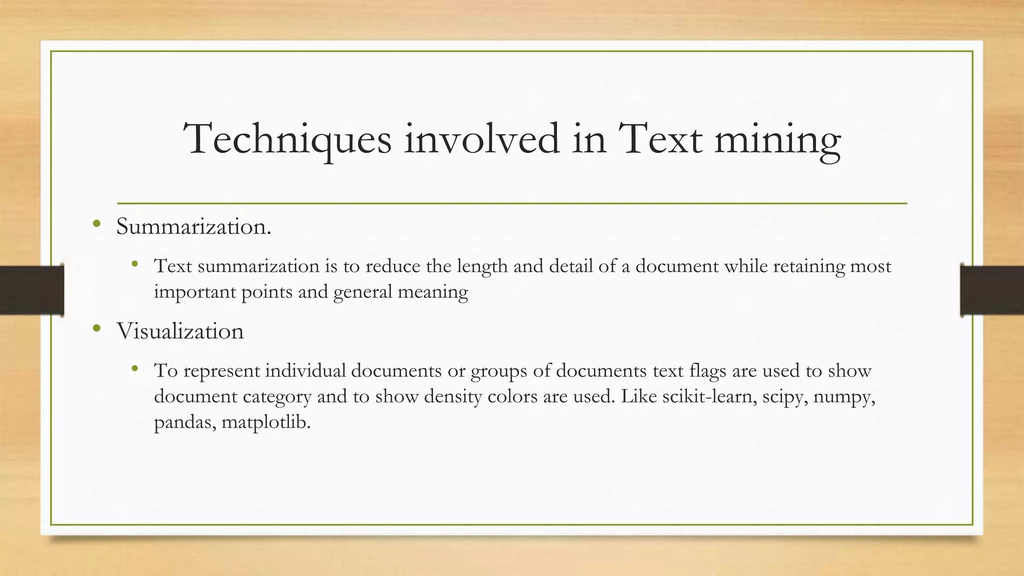 Techniques involved in Text mining
• Summarization.
• Text summarization is to reduce the length and detail of a document while retaining most
important points and general meaning
• Visualization
• To represent individual documents or groups of documents text flags are used to show
document category and to show density colors are used. Like scikit-learn, scipy, numpy,
pandas, matplotlib.
 