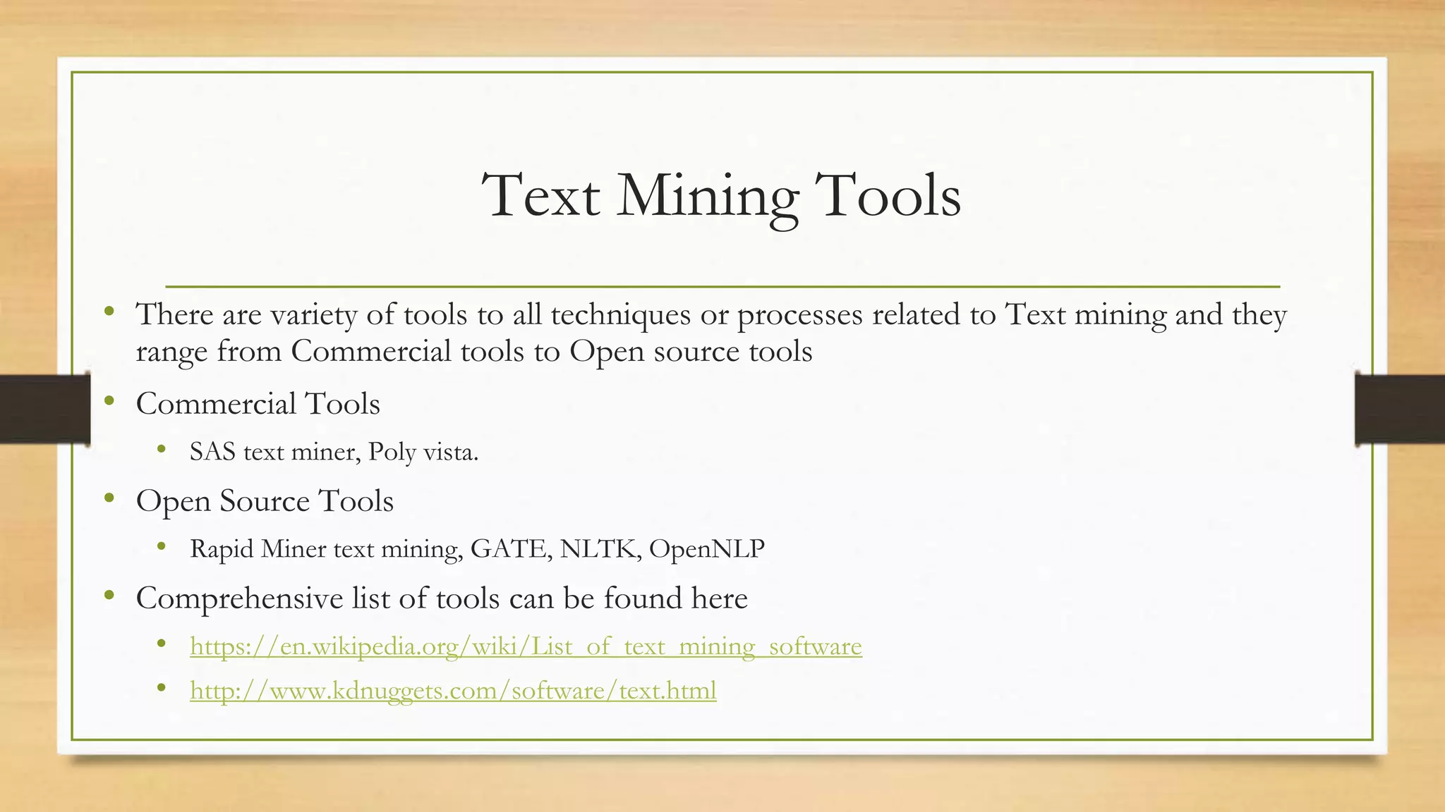 Text Mining Tools
• There are variety of tools to all techniques or processes related to Text mining and they
range from Commercial tools to Open source tools
• Commercial Tools
• SAS text miner, Poly vista.
• Open Source Tools
• Rapid Miner text mining, GATE, NLTK, OpenNLP
• Comprehensive list of tools can be found here
• https://en.wikipedia.org/wiki/List_of_text_mining_software
• http://www.kdnuggets.com/software/text.html
 