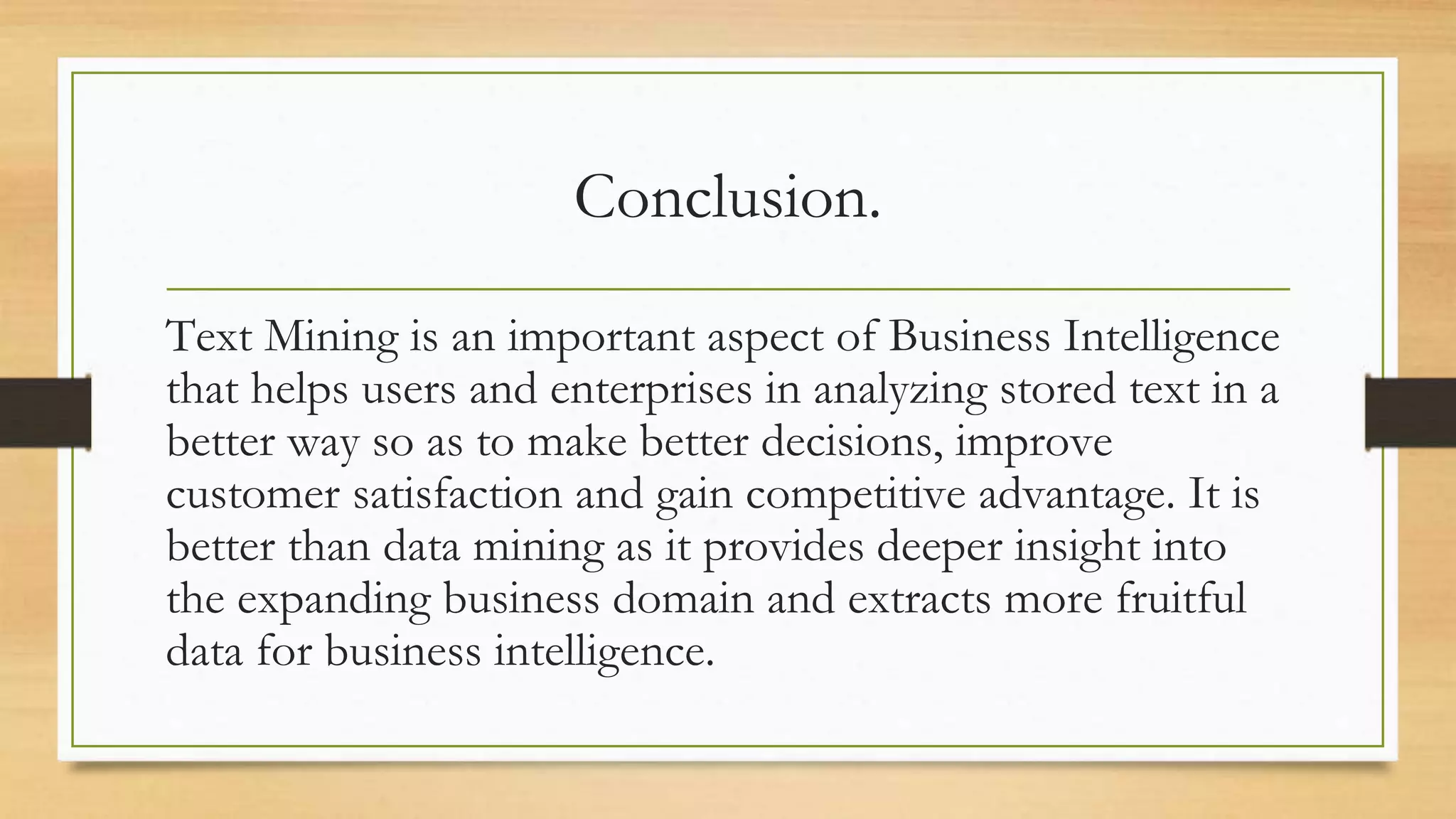 Conclusion.
Text Mining is an important aspect of Business Intelligence
that helps users and enterprises in analyzing stored text in a
better way so as to make better decisions, improve
customer satisfaction and gain competitive advantage. It is
better than data mining as it provides deeper insight into
the expanding business domain and extracts more fruitful
data for business intelligence.
 