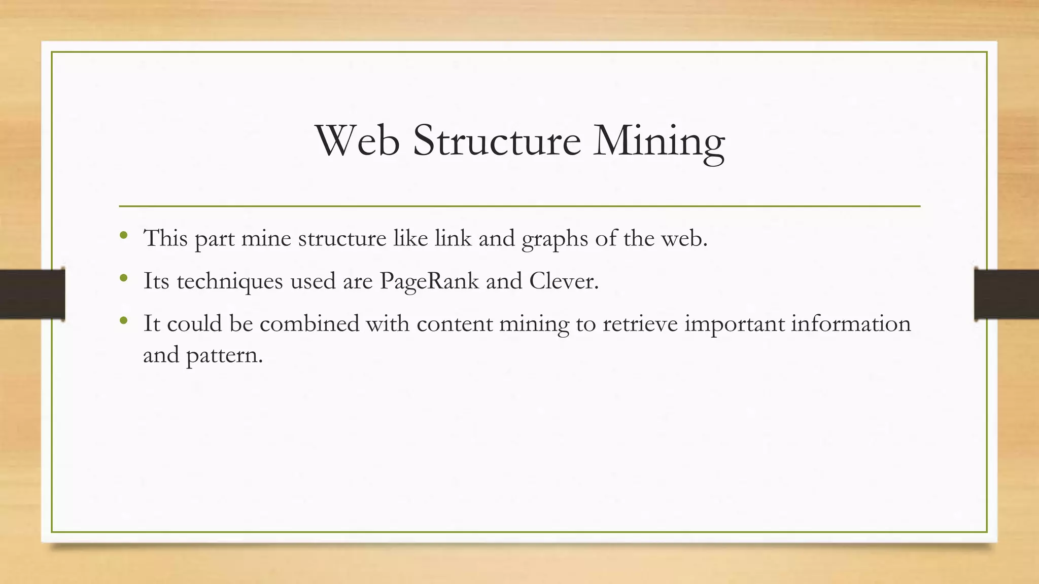 Web Structure Mining
• This part mine structure like link and graphs of the web.
• Its techniques used are PageRank and Clever.
• It could be combined with content mining to retrieve important information
and pattern.
 