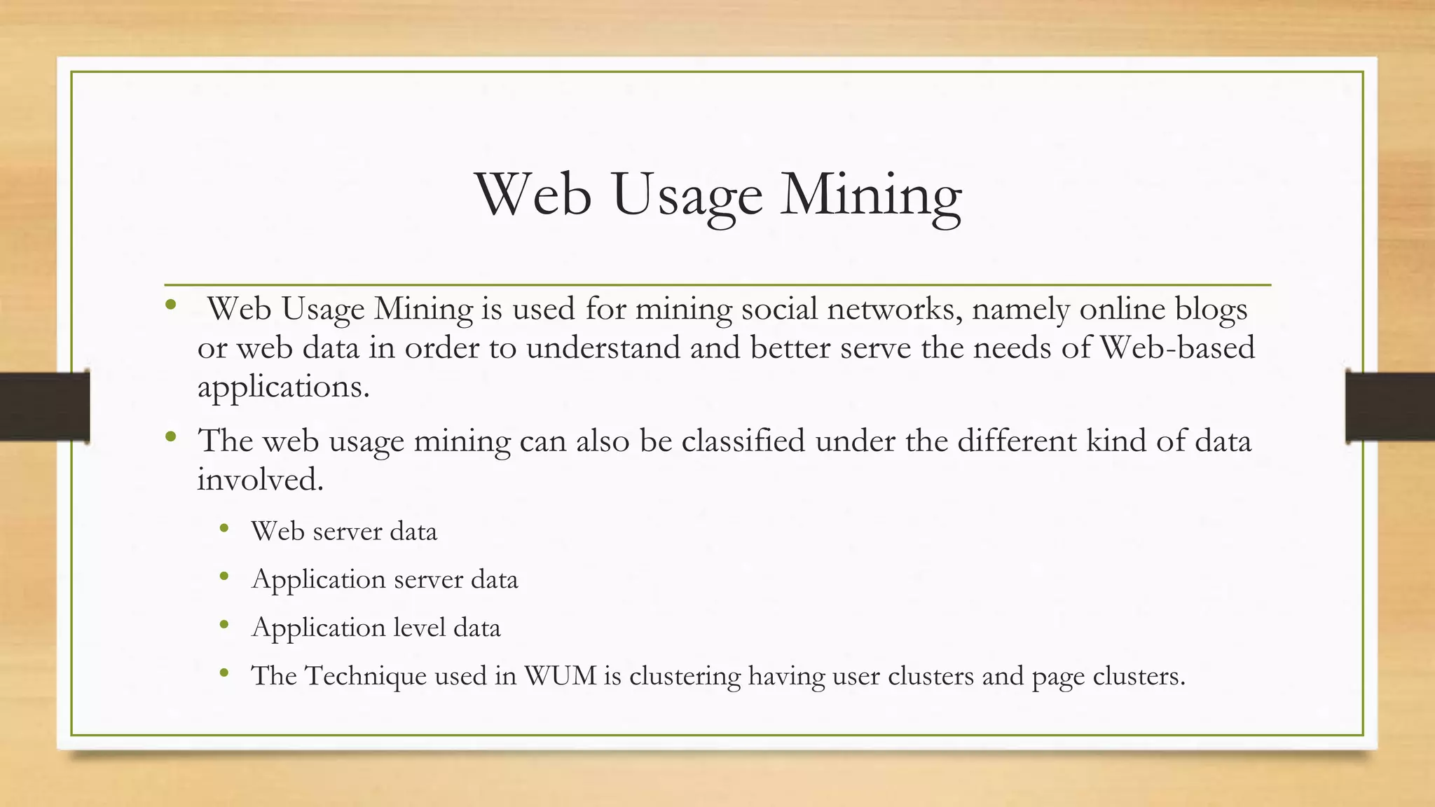 Web Usage Mining
• Web Usage Mining is used for mining social networks, namely online blogs
or web data in order to understand and better serve the needs of Web-based
applications.
• The web usage mining can also be classified under the different kind of data
involved.
• Web server data
• Application server data
• Application level data
• The Technique used in WUM is clustering having user clusters and page clusters.
 