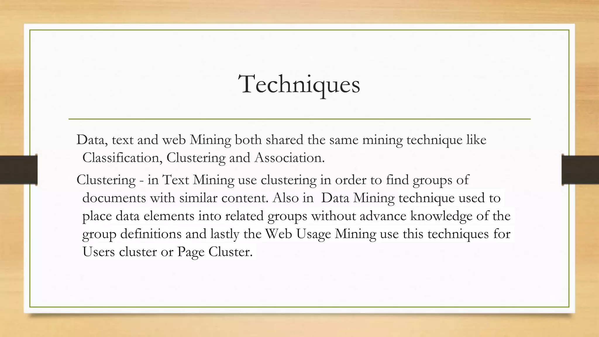 Techniques
Data, text and web Mining both shared the same mining technique like
Classification, Clustering and Association.
Clustering - in Text Mining use clustering in order to find groups of
documents with similar content. Also in Data Mining technique used to
place data elements into related groups without advance knowledge of the
group definitions and lastly the Web Usage Mining use this techniques for
Users cluster or Page Cluster.
 