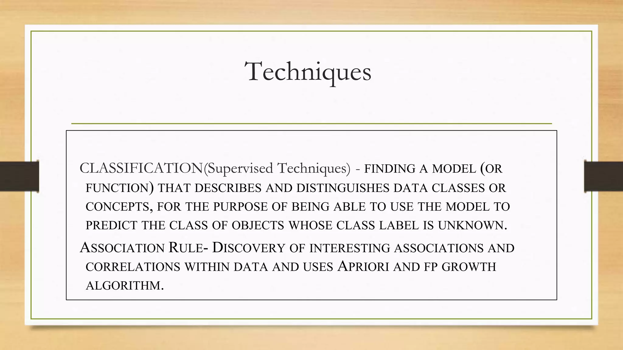 Techniques
CLASSIFICATION(Supervised Techniques) - FINDING A MODEL (OR
FUNCTION) THAT DESCRIBES AND DISTINGUISHES DATA CLASSES OR
CONCEPTS, FOR THE PURPOSE OF BEING ABLE TO USE THE MODEL TO
PREDICT THE CLASS OF OBJECTS WHOSE CLASS LABEL IS UNKNOWN.
ASSOCIATION RULE- DISCOVERY OF INTERESTING ASSOCIATIONS AND
CORRELATIONS WITHIN DATA AND USES APRIORI AND FP GROWTH
ALGORITHM.
 