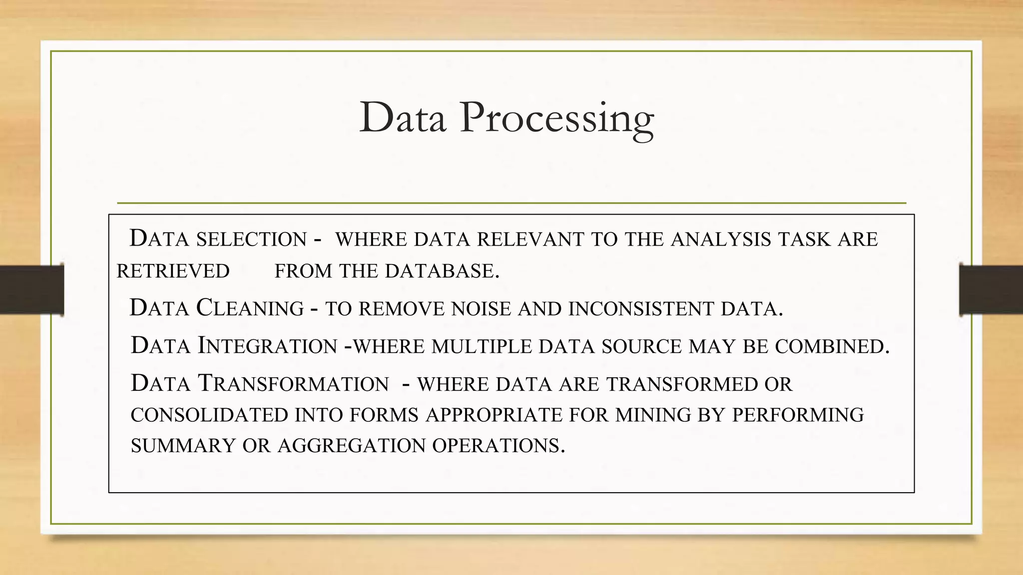 Data Processing
DATA SELECTION - WHERE DATA RELEVANT TO THE ANALYSIS TASK ARE
RETRIEVED FROM THE DATABASE.
DATA CLEANING - TO REMOVE NOISE AND INCONSISTENT DATA.
DATA INTEGRATION -WHERE MULTIPLE DATA SOURCE MAY BE COMBINED.
DATA TRANSFORMATION - WHERE DATA ARE TRANSFORMED OR
CONSOLIDATED INTO FORMS APPROPRIATE FOR MINING BY PERFORMING
SUMMARY OR AGGREGATION OPERATIONS.
 