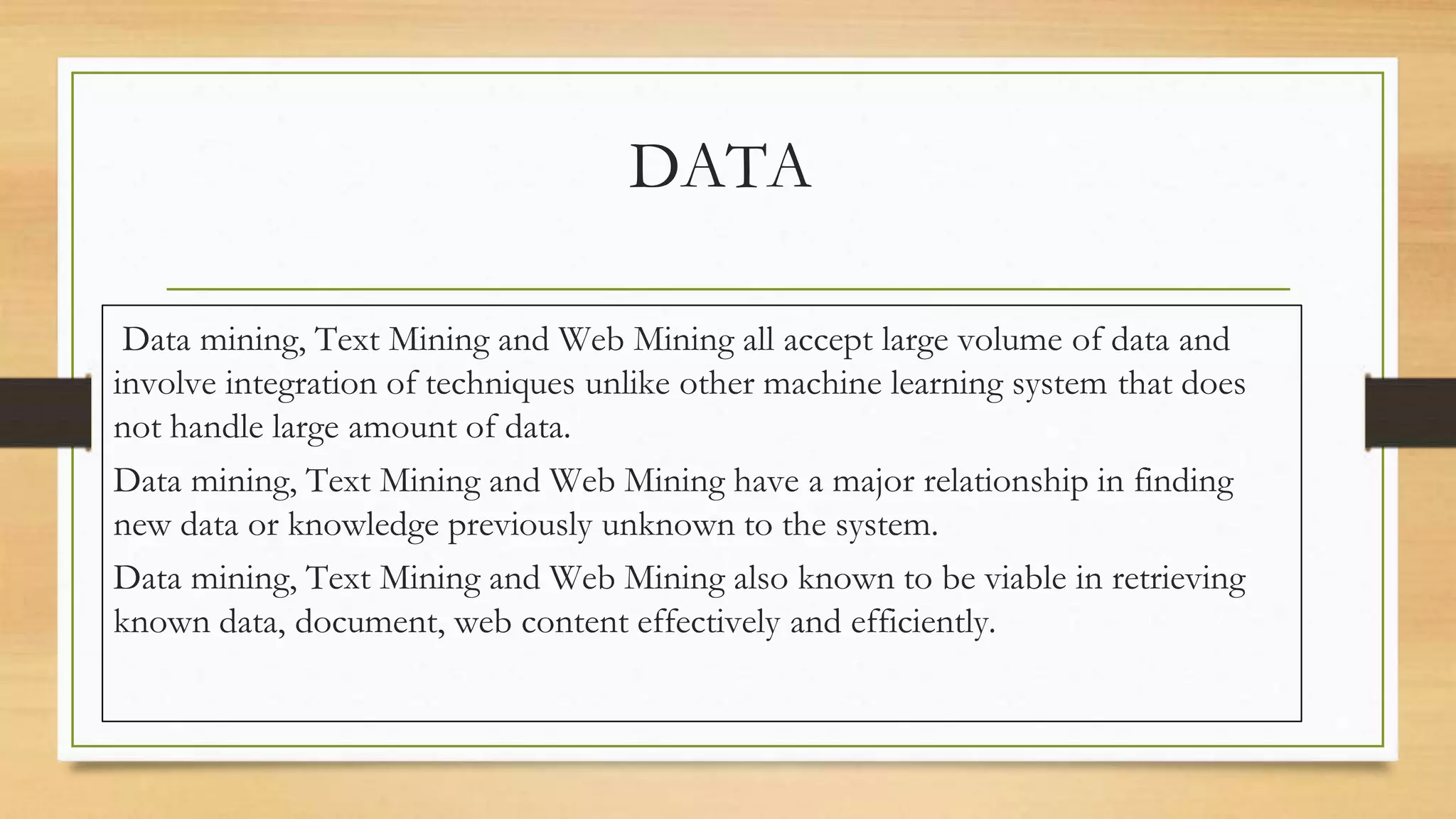 DATA
Data mining, Text Mining and Web Mining all accept large volume of data and
involve integration of techniques unlike other machine learning system that does
not handle large amount of data.
Data mining, Text Mining and Web Mining have a major relationship in finding
new data or knowledge previously unknown to the system.
Data mining, Text Mining and Web Mining also known to be viable in retrieving
known data, document, web content effectively and efficiently.
 