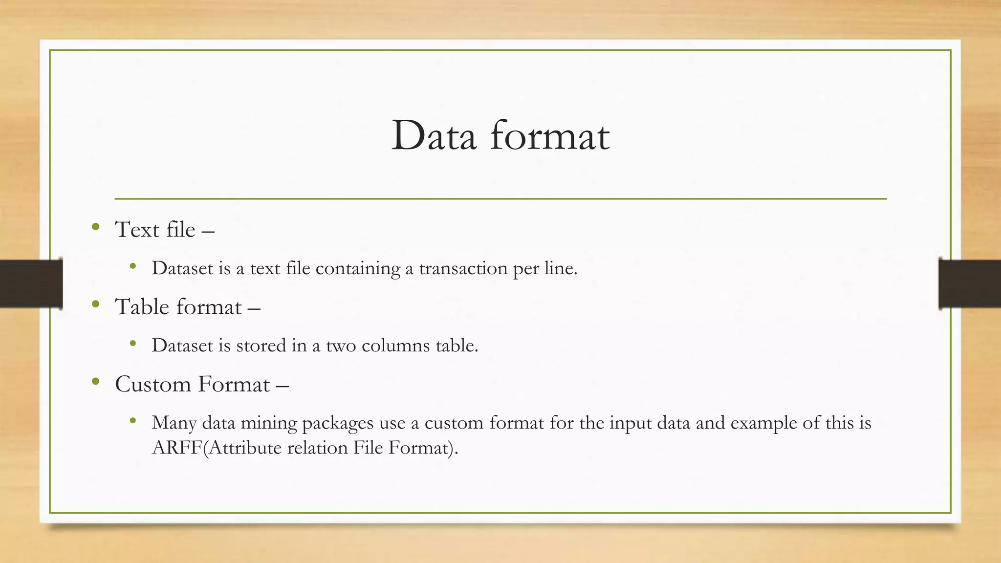 Data format
• Text file –
• Dataset is a text file containing a transaction per line.
• Table format –
• Dataset is stored in a two columns table.
• Custom Format –
• Many data mining packages use a custom format for the input data and example of this is
ARFF(Attribute relation File Format).
 