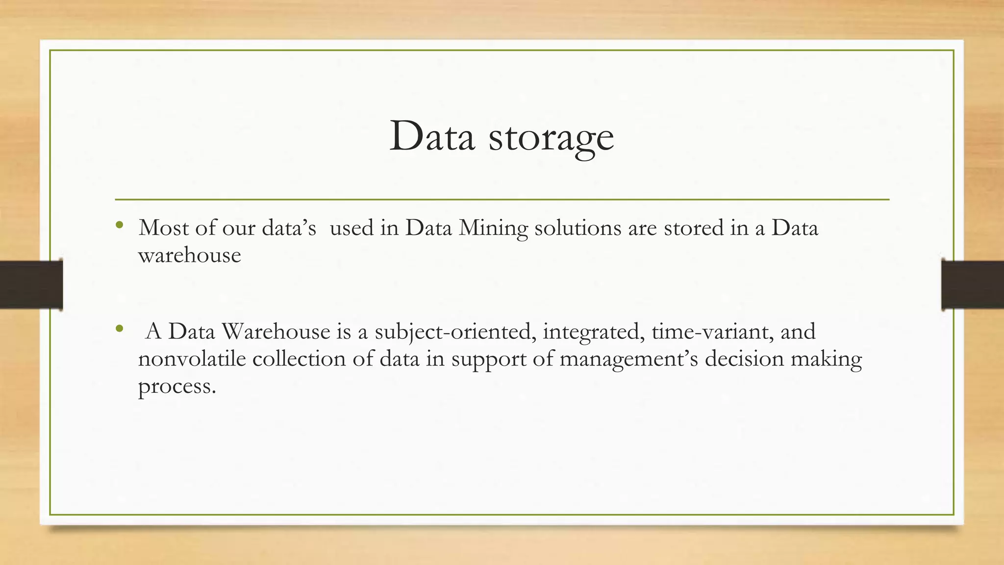 Data storage
• Most of our data’s used in Data Mining solutions are stored in a Data
warehouse
• A Data Warehouse is a subject-oriented, integrated, time-variant, and
nonvolatile collection of data in support of management’s decision making
process.
 